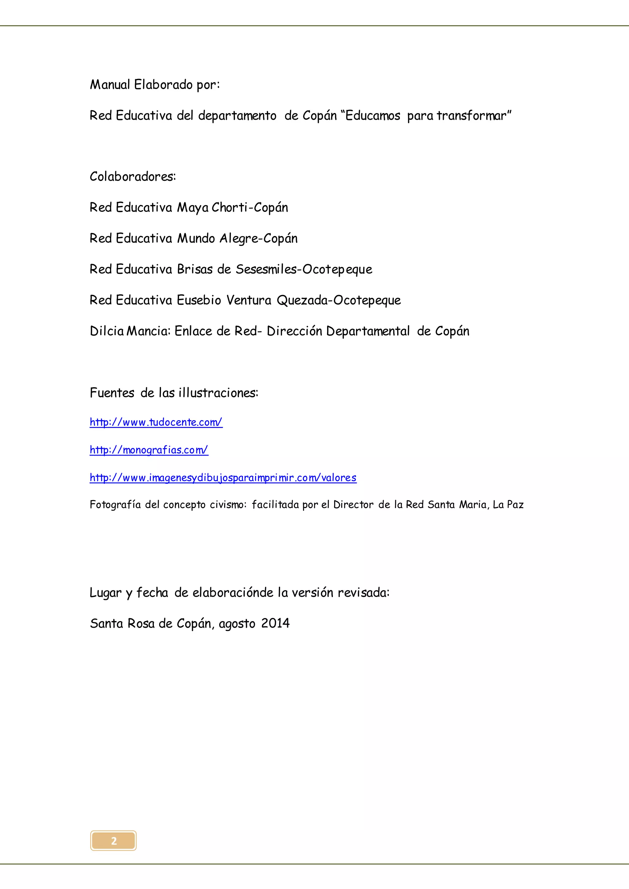 2
Manual Elaborado por:
Red Educativa del departamento de Copán “Educamos para transformar”
Colaboradores:
Red Educativa Maya Chorti-Copán
Red Educativa Mundo Alegre-Copán
Red Educativa Brisas de Sesesmiles-Ocotepeque
Red Educativa Eusebio Ventura Quezada-Ocotepeque
Dilcia Mancia: Enlace de Red- Dirección Departamental de Copán
Fuentes de las illustraciones:
http://www.tudocente.com/
http://monografias.com/
http://www.imagenesydibujosparaimprimir.com/valores
Fotografía del concepto civismo: facilitada por el Director de la Red Santa Maria, La Paz
Lugar y fecha de elaboraciónde la versión revisada:
Santa Rosa de Copán, agosto 2014
 