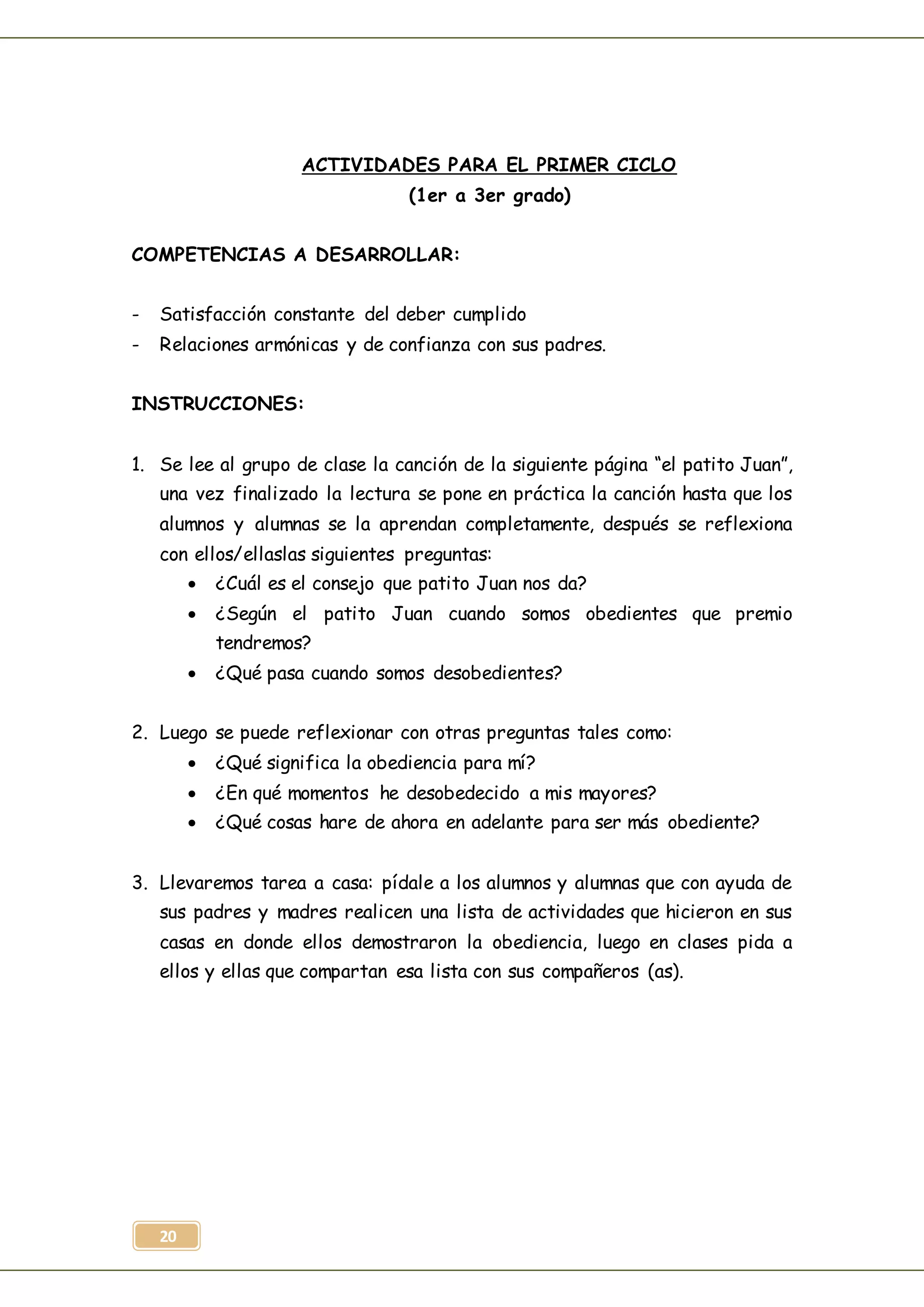 20
ACTIVIDADES PARA EL PRIMER CICLO
(1er a 3er grado)
COMPETENCIAS A DESARROLLAR:
- Satisfacción constante del deber cumplido
- Relaciones armónicas y de confianza con sus padres.
INSTRUCCIONES:
1. Se lee al grupo de clase la canción de la siguiente página “el patito Juan”,
una vez finalizado la lectura se pone en práctica la canción hasta que los
alumnos y alumnas se la aprendan completamente, después se reflexiona
con ellos/ellaslas siguientes preguntas:
 ¿Cuál es el consejo que patito Juan nos da?
 ¿Según el patito Juan cuando somos obedientes que premio
tendremos?
 ¿Qué pasa cuando somos desobedientes?
2. Luego se puede reflexionar con otras preguntas tales como:
 ¿Qué significa la obediencia para mí?
 ¿En qué momentos he desobedecido a mis mayores?
 ¿Qué cosas hare de ahora en adelante para ser más obediente?
3. Llevaremos tarea a casa: pídale a los alumnos y alumnas que con ayuda de
sus padres y madres realicen una lista de actividades que hicieron en sus
casas en donde ellos demostraron la obediencia, luego en clases pida a
ellos y ellas que compartan esa lista con sus compañeros (as).
 