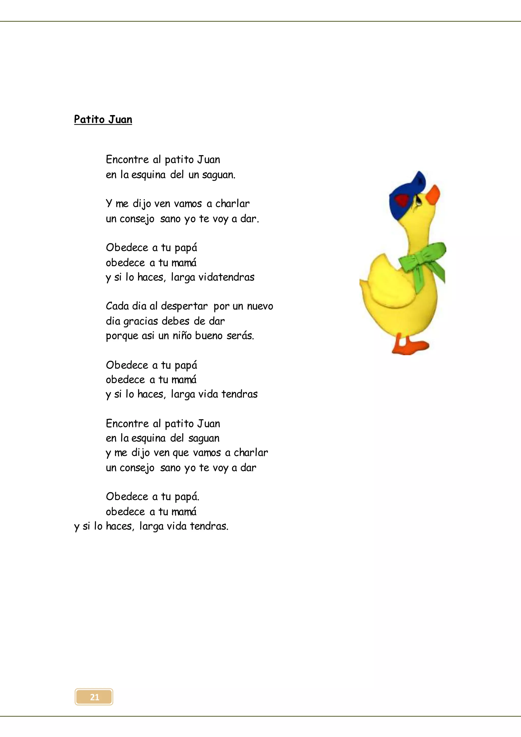 21
Patito Juan
Encontre al patito Juan
en la esquina del un saguan.
Y me dijo ven vamos a charlar
un consejo sano yo te voy a dar.
Obedece a tu papá
obedece a tu mamá
y si lo haces, larga vidatendras
Cada dia al despertar por un nuevo
dia gracias debes de dar
porque asi un niño bueno serás.
Obedece a tu papá
obedece a tu mamá
y si lo haces, larga vida tendras
Encontre al patito Juan
en la esquina del saguan
y me dijo ven que vamos a charlar
un consejo sano yo te voy a dar
Obedece a tu papá.
obedece a tu mamá
y si lo haces, larga vida tendras.
 