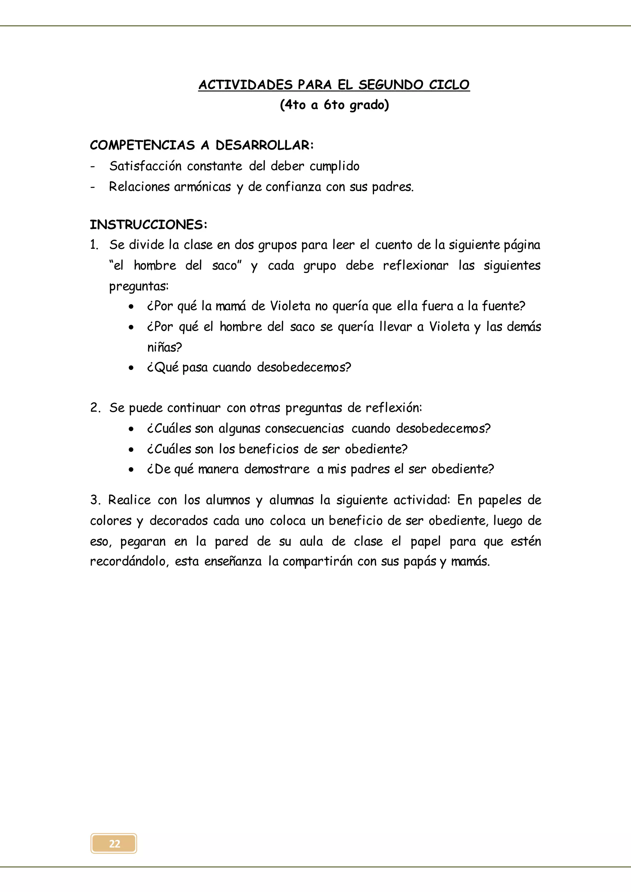 22
ACTIVIDADES PARA EL SEGUNDO CICLO
(4to a 6to grado)
COMPETENCIAS A DESARROLLAR:
- Satisfacción constante del deber cumplido
- Relaciones armónicas y de confianza con sus padres.
INSTRUCCIONES:
1. Se divide la clase en dos grupos para leer el cuento de la siguiente página
“el hombre del saco” y cada grupo debe reflexionar las siguientes
preguntas:
 ¿Por qué la mamá de Violeta no quería que ella fuera a la fuente?
 ¿Por qué el hombre del saco se quería llevar a Violeta y las demás
niñas?
 ¿Qué pasa cuando desobedecemos?
2. Se puede continuar con otras preguntas de reflexión:
 ¿Cuáles son algunas consecuencias cuando desobedecemos?
 ¿Cuáles son los beneficios de ser obediente?
 ¿De qué manera demostrare a mis padres el ser obediente?
3. Realice con los alumnos y alumnas la siguiente actividad: En papeles de
colores y decorados cada uno coloca un beneficio de ser obediente, luego de
eso, pegaran en la pared de su aula de clase el papel para que estén
recordándolo, esta enseñanza la compartirán con sus papás y mamás.
 