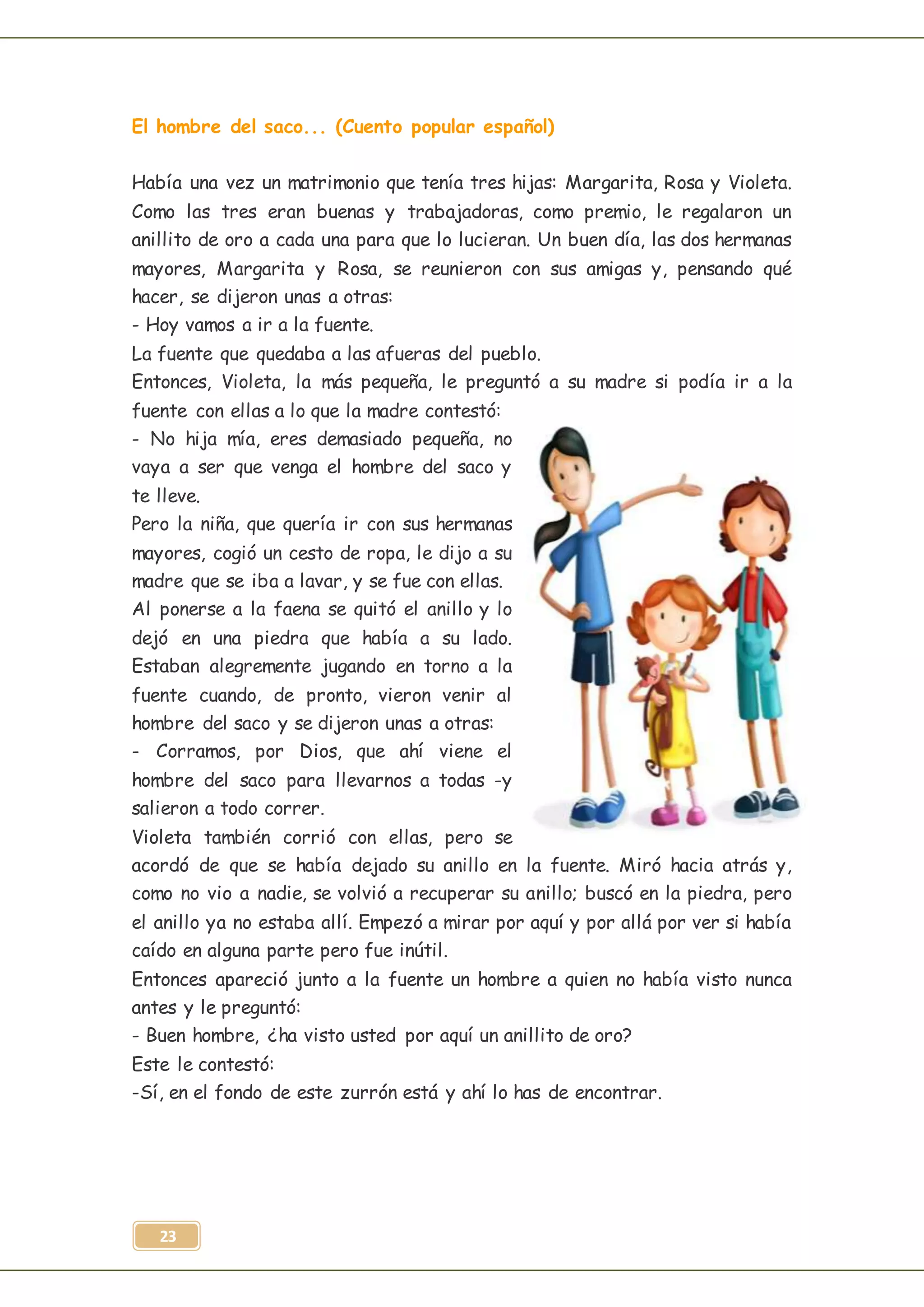 23
El hombre del saco... (Cuento popular español)
Había una vez un matrimonio que tenía tres hijas: Margarita, Rosa y Violeta.
Como las tres eran buenas y trabajadoras, como premio, le regalaron un
anillito de oro a cada una para que lo lucieran. Un buen día, las dos hermanas
mayores, Margarita y Rosa, se reunieron con sus amigas y, pensando qué
hacer, se dijeron unas a otras:
- Hoy vamos a ir a la fuente.
La fuente que quedaba a las afueras del pueblo.
Entonces, Violeta, la más pequeña, le preguntó a su madre si podía ir a la
fuente con ellas a lo que la madre contestó:
- No hija mía, eres demasiado pequeña, no
vaya a ser que venga el hombre del saco y
te lleve.
Pero la niña, que quería ir con sus hermanas
mayores, cogió un cesto de ropa, le dijo a su
madre que se iba a lavar, y se fue con ellas.
Al ponerse a la faena se quitó el anillo y lo
dejó en una piedra que había a su lado.
Estaban alegremente jugando en torno a la
fuente cuando, de pronto, vieron venir al
hombre del saco y se dijeron unas a otras:
- Corramos, por Dios, que ahí viene el
hombre del saco para llevarnos a todas -y
salieron a todo correr.
Violeta también corrió con ellas, pero se
acordó de que se había dejado su anillo en la fuente. Miró hacia atrás y,
como no vio a nadie, se volvió a recuperar su anillo; buscó en la piedra, pero
el anillo ya no estaba allí. Empezó a mirar por aquí y por allá por ver si había
caído en alguna parte pero fue inútil.
Entonces apareció junto a la fuente un hombre a quien no había visto nunca
antes y le preguntó:
- Buen hombre, ¿ha visto usted por aquí un anillito de oro?
Este le contestó:
-Sí, en el fondo de este zurrón está y ahí lo has de encontrar.
 