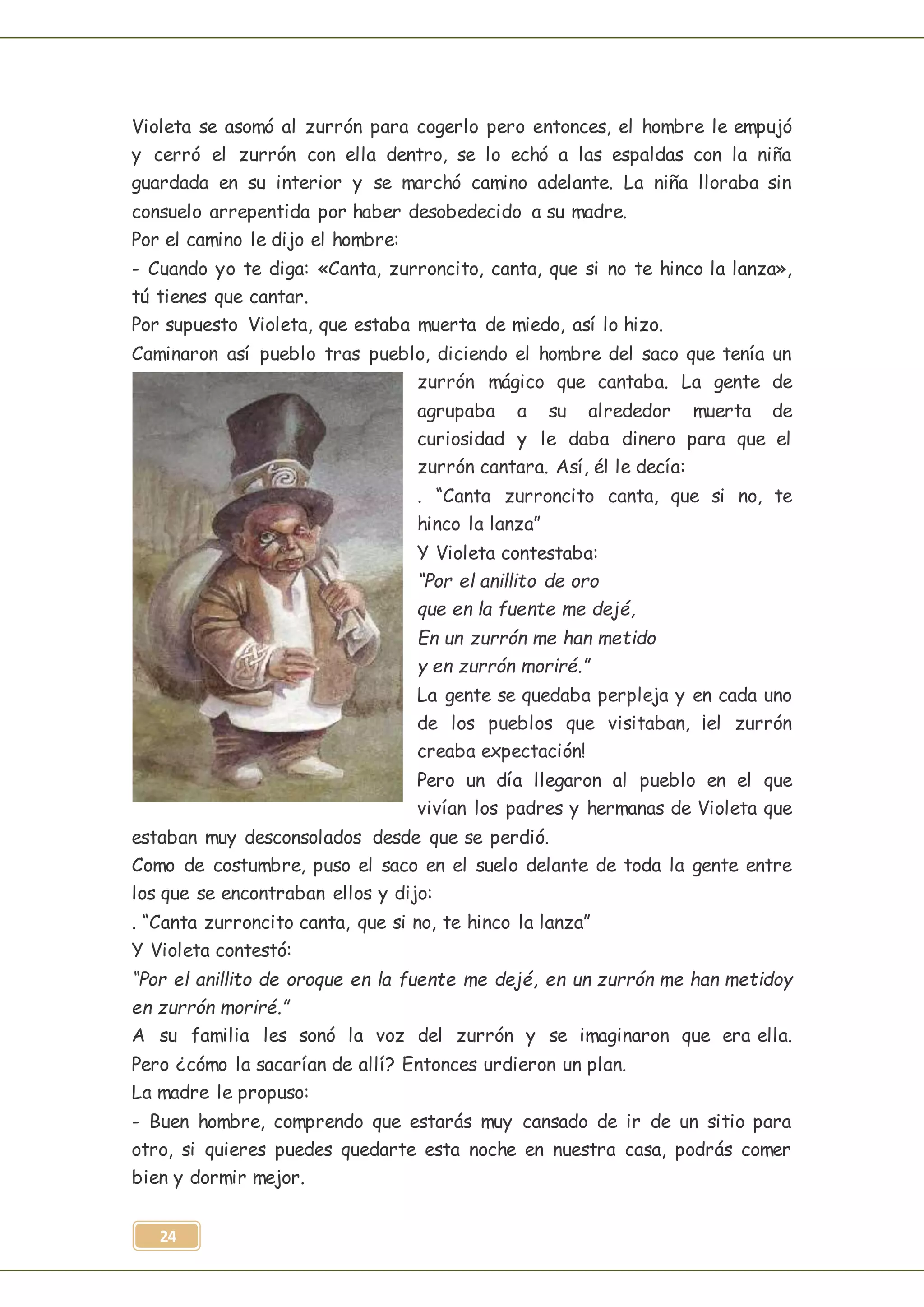 24
Violeta se asomó al zurrón para cogerlo pero entonces, el hombre le empujó
y cerró el zurrón con ella dentro, se lo echó a las espaldas con la niña
guardada en su interior y se marchó camino adelante. La niña lloraba sin
consuelo arrepentida por haber desobedecido a su madre.
Por el camino le dijo el hombre:
- Cuando yo te diga: «Canta, zurroncito, canta, que si no te hinco la lanza»,
tú tienes que cantar.
Por supuesto Violeta, que estaba muerta de miedo, así lo hizo.
Caminaron así pueblo tras pueblo, diciendo el hombre del saco que tenía un
zurrón mágico que cantaba. La gente de
agrupaba a su alrededor muerta de
curiosidad y le daba dinero para que el
zurrón cantara. Así, él le decía:
. “Canta zurroncito canta, que si no, te
hinco la lanza”
Y Violeta contestaba:
“Por el anillito de oro
que en la fuente me dejé,
En un zurrón me han metido
y en zurrón moriré.”
La gente se quedaba perpleja y en cada uno
de los pueblos que visitaban, ¡el zurrón
creaba expectación!
Pero un día llegaron al pueblo en el que
vivían los padres y hermanas de Violeta que
estaban muy desconsolados desde que se perdió.
Como de costumbre, puso el saco en el suelo delante de toda la gente entre
los que se encontraban ellos y dijo:
. “Canta zurroncito canta, que si no, te hinco la lanza”
Y Violeta contestó:
“Por el anillito de oroque en la fuente me dejé, en un zurrón me han metidoy
en zurrón moriré.”
A su familia les sonó la voz del zurrón y se imaginaron que era ella.
Pero ¿cómo la sacarían de allí? Entonces urdieron un plan.
La madre le propuso:
- Buen hombre, comprendo que estarás muy cansado de ir de un sitio para
otro, si quieres puedes quedarte esta noche en nuestra casa, podrás comer
bien y dormir mejor.
 