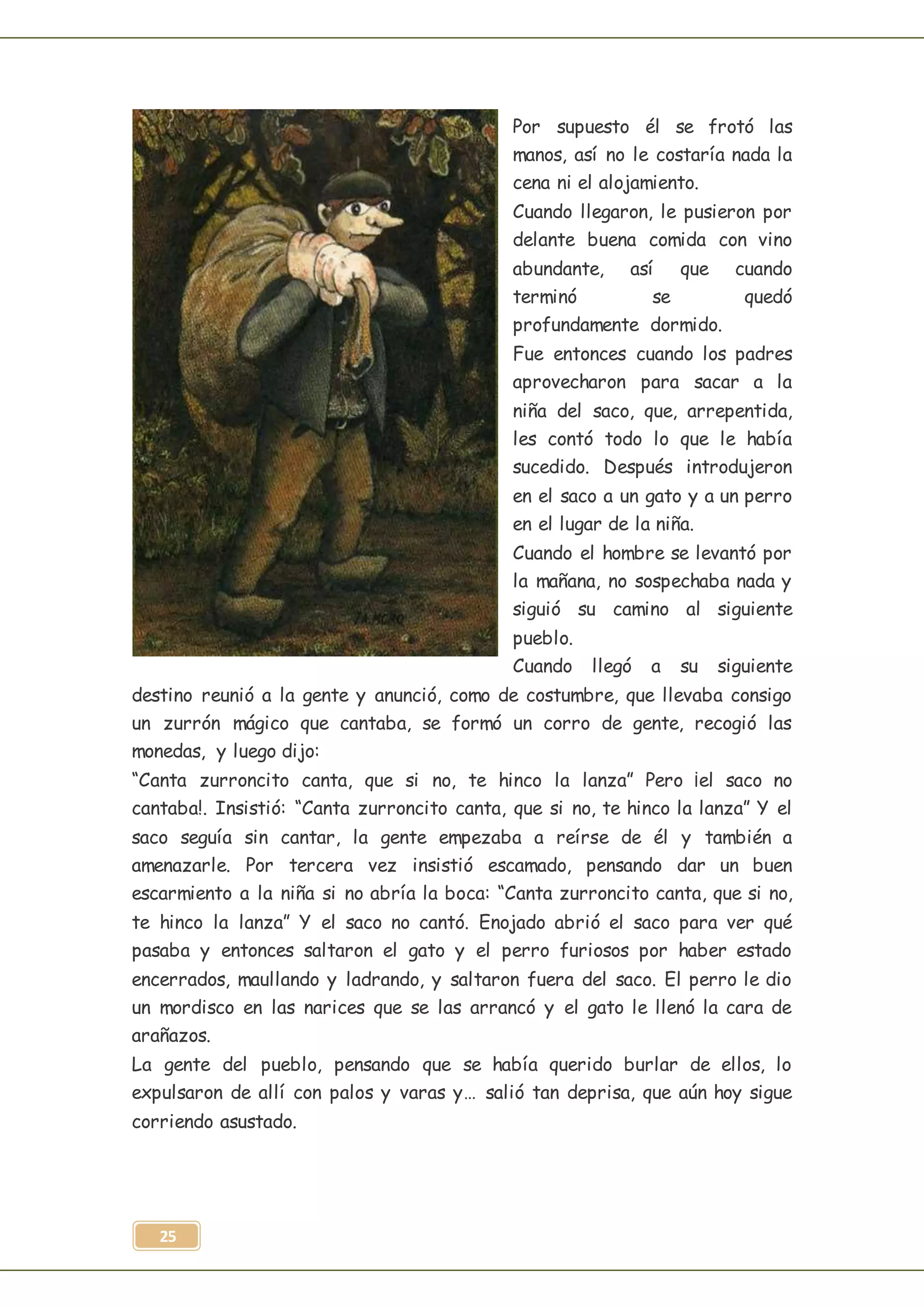 25
Por supuesto él se frotó las
manos, así no le costaría nada la
cena ni el alojamiento.
Cuando llegaron, le pusieron por
delante buena comida con vino
abundante, así que cuando
terminó se quedó
profundamente dormido.
Fue entonces cuando los padres
aprovecharon para sacar a la
niña del saco, que, arrepentida,
les contó todo lo que le había
sucedido. Después introdujeron
en el saco a un gato y a un perro
en el lugar de la niña.
Cuando el hombre se levantó por
la mañana, no sospechaba nada y
siguió su camino al siguiente
pueblo.
Cuando llegó a su siguiente
destino reunió a la gente y anunció, como de costumbre, que llevaba consigo
un zurrón mágico que cantaba, se formó un corro de gente, recogió las
monedas, y luego dijo:
“Canta zurroncito canta, que si no, te hinco la lanza” Pero ¡el saco no
cantaba!. Insistió: “Canta zurroncito canta, que si no, te hinco la lanza” Y el
saco seguía sin cantar, la gente empezaba a reírse de él y también a
amenazarle. Por tercera vez insistió escamado, pensando dar un buen
escarmiento a la niña si no abría la boca: “Canta zurroncito canta, que si no,
te hinco la lanza” Y el saco no cantó. Enojado abrió el saco para ver qué
pasaba y entonces saltaron el gato y el perro furiosos por haber estado
encerrados, maullando y ladrando, y saltaron fuera del saco. El perro le dio
un mordisco en las narices que se las arrancó y el gato le llenó la cara de
arañazos.
La gente del pueblo, pensando que se había querido burlar de ellos, lo
expulsaron de allí con palos y varas y… salió tan deprisa, que aún hoy sigue
corriendo asustado.
 