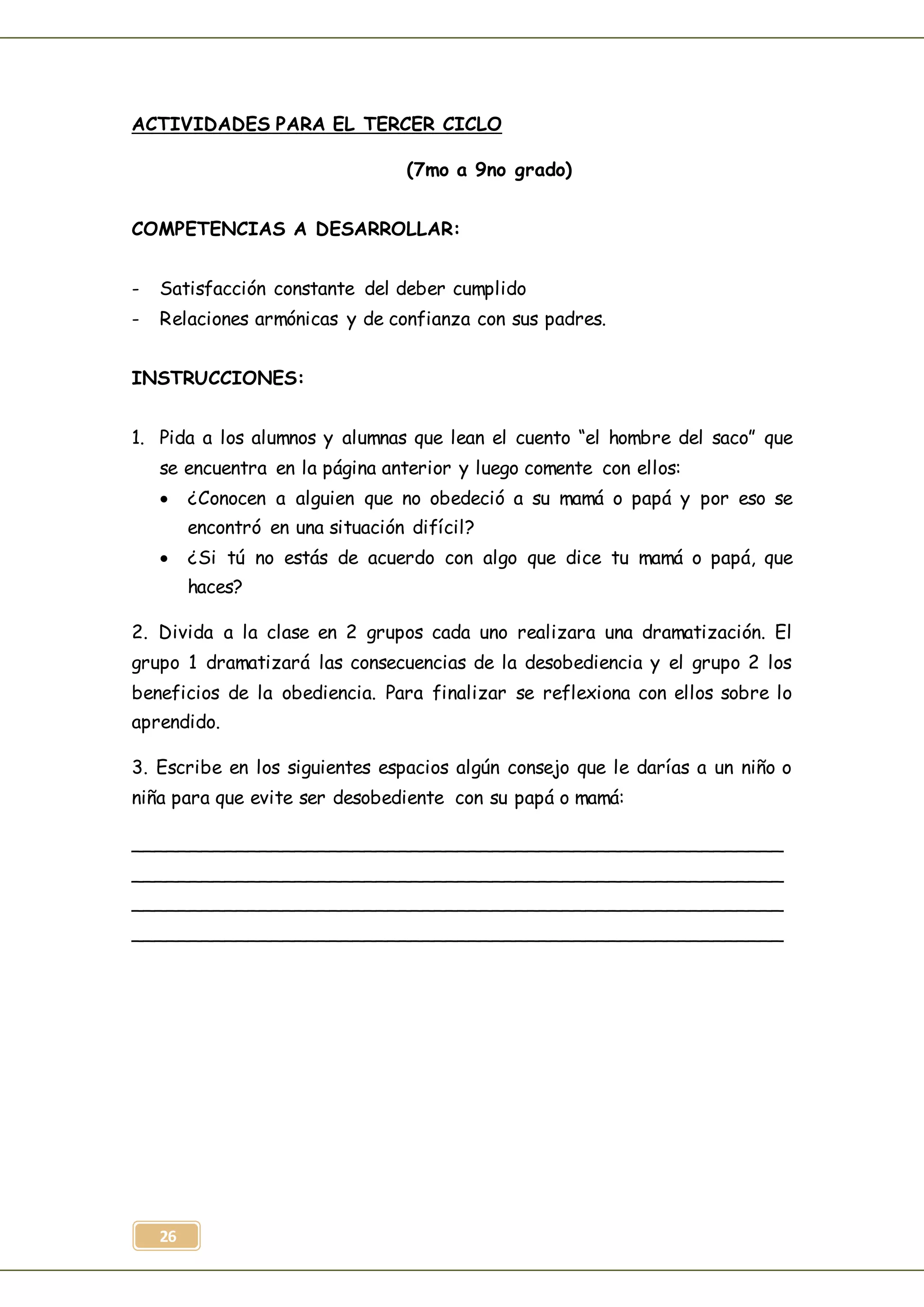 26
ACTIVIDADES PARA EL TERCER CICLO
(7mo a 9no grado)
COMPETENCIAS A DESARROLLAR:
- Satisfacción constante del deber cumplido
- Relaciones armónicas y de confianza con sus padres.
INSTRUCCIONES:
1. Pida a los alumnos y alumnas que lean el cuento “el hombre del saco” que
se encuentra en la página anterior y luego comente con ellos:
 ¿Conocen a alguien que no obedeció a su mamá o papá y por eso se
encontró en una situación difícil?
 ¿Si tú no estás de acuerdo con algo que dice tu mamá o papá, que
haces?
2. Divida a la clase en 2 grupos cada uno realizara una dramatización. El
grupo 1 dramatizará las consecuencias de la desobediencia y el grupo 2 los
beneficios de la obediencia. Para finalizar se reflexiona con ellos sobre lo
aprendido.
3. Escribe en los siguientes espacios algún consejo que le darías a un niño o
niña para que evite ser desobediente con su papá o mamá:
________________________________________________________
________________________________________________________
________________________________________________________
________________________________________________________
 