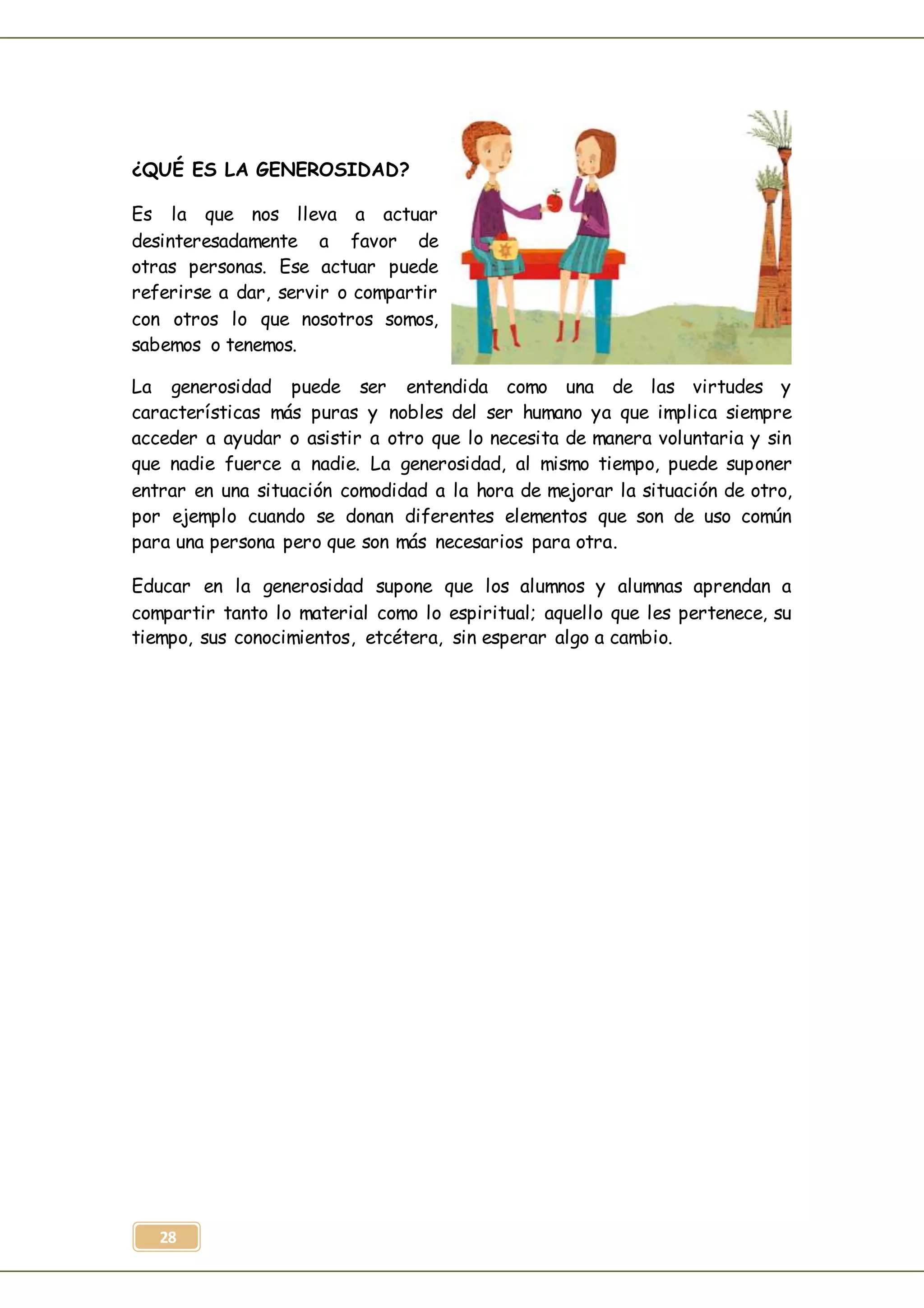 28
¿QUÉ ES LA GENEROSIDAD?
Es la que nos lleva a actuar
desinteresadamente a favor de
otras personas. Ese actuar puede
referirse a dar, servir o compartir
con otros lo que nosotros somos,
sabemos o tenemos.
La generosidad puede ser entendida como una de las virtudes y
características más puras y nobles del ser humano ya que implica siempre
acceder a ayudar o asistir a otro que lo necesita de manera voluntaria y sin
que nadie fuerce a nadie. La generosidad, al mismo tiempo, puede suponer
entrar en una situación comodidad a la hora de mejorar la situación de otro,
por ejemplo cuando se donan diferentes elementos que son de uso común
para una persona pero que son más necesarios para otra.
Educar en la generosidad supone que los alumnos y alumnas aprendan a
compartir tanto lo material como lo espiritual; aquello que les pertenece, su
tiempo, sus conocimientos, etcétera, sin esperar algo a cambio.
 