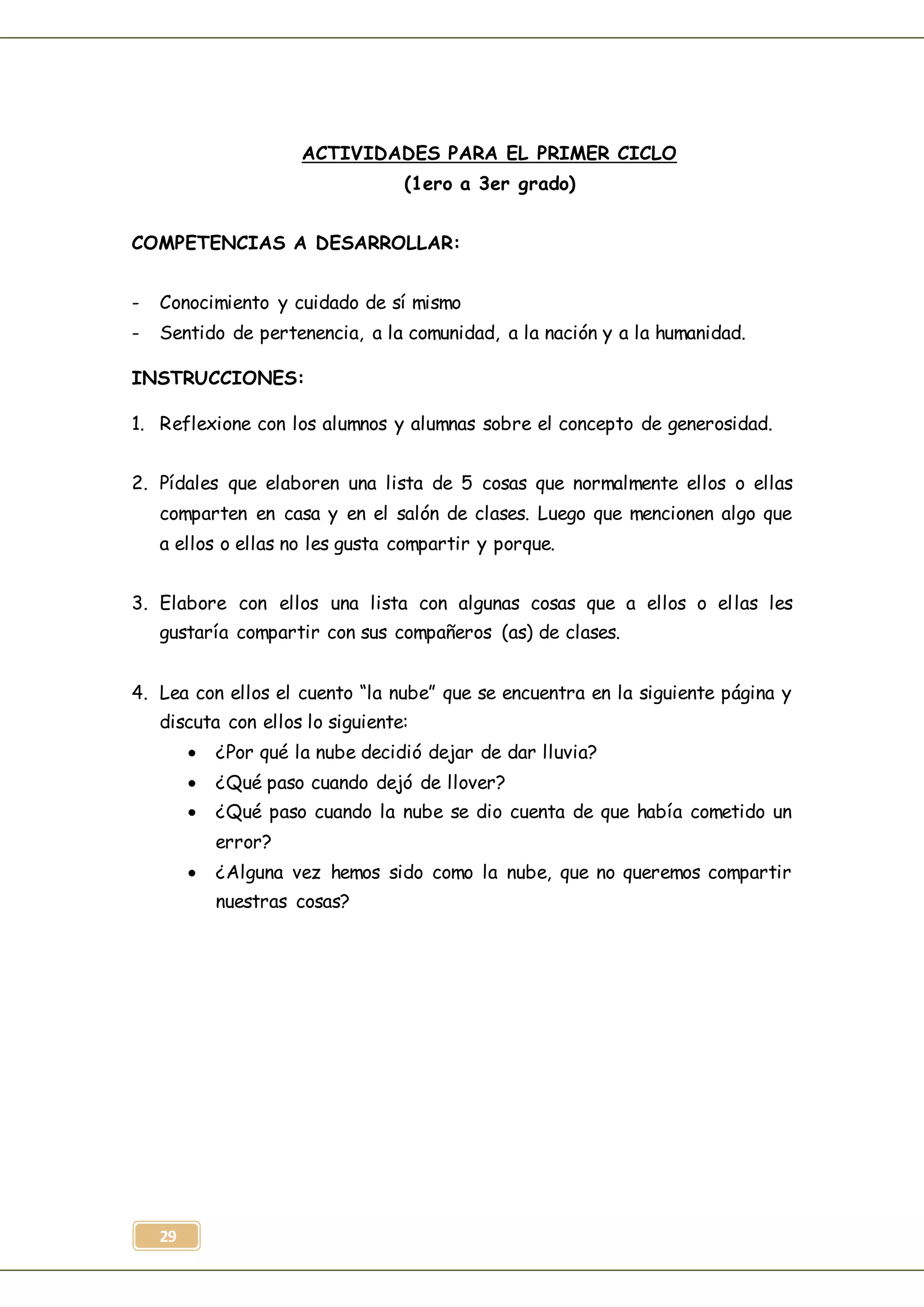 29
ACTIVIDADES PARA EL PRIMER CICLO
(1ero a 3er grado)
COMPETENCIAS A DESARROLLAR:
- Conocimiento y cuidado de sí mismo
- Sentido de pertenencia, a la comunidad, a la nación y a la humanidad.
INSTRUCCIONES:
1. Reflexione con los alumnos y alumnas sobre el concepto de generosidad.
2. Pídales que elaboren una lista de 5 cosas que normalmente ellos o ellas
comparten en casa y en el salón de clases. Luego que mencionen algo que
a ellos o ellas no les gusta compartir y porque.
3. Elabore con ellos una lista con algunas cosas que a ellos o ellas les
gustaría compartir con sus compañeros (as) de clases.
4. Lea con ellos el cuento “la nube” que se encuentra en la siguiente página y
discuta con ellos lo siguiente:
 ¿Por qué la nube decidió dejar de dar lluvia?
 ¿Qué paso cuando dejó de llover?
 ¿Qué paso cuando la nube se dio cuenta de que había cometido un
error?
 ¿Alguna vez hemos sido como la nube, que no queremos compartir
nuestras cosas?
 