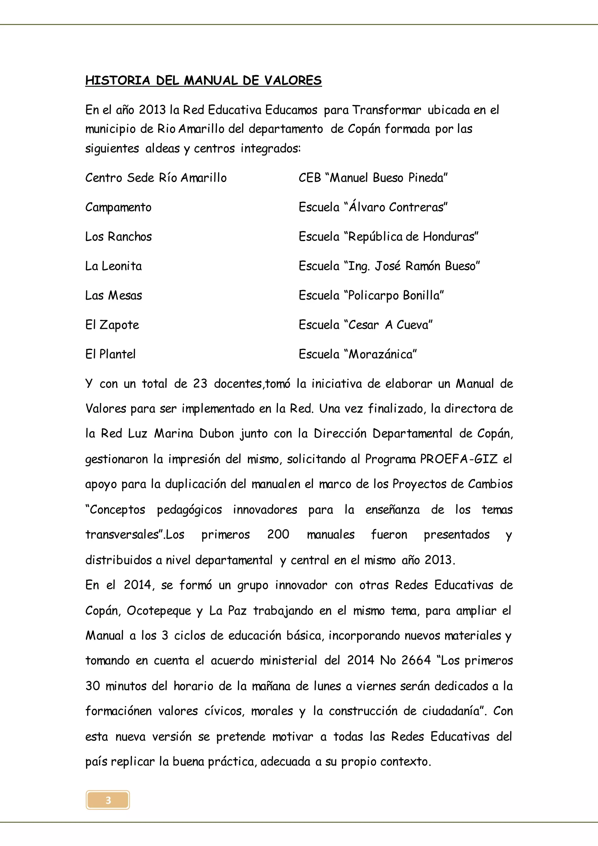 3
HISTORIA DEL MANUAL DE VALORES
En el año 2013 la Red Educativa Educamos para Transformar ubicada en el
municipio de Rio Amarillo del departamento de Copán formada por las
siguientes aldeas y centros integrados:
Centro Sede Río Amarillo CEB “Manuel Bueso Pineda”
Campamento Escuela “Álvaro Contreras”
Los Ranchos Escuela “República de Honduras”
La Leonita Escuela “Ing. José Ramón Bueso”
Las Mesas Escuela “Policarpo Bonilla”
El Zapote Escuela “Cesar A Cueva”
El Plantel Escuela “Morazánica”
Y con un total de 23 docentes,tomó la iniciativa de elaborar un Manual de
Valores para ser implementado en la Red. Una vez finalizado, la directora de
la Red Luz Marina Dubon junto con la Dirección Departamental de Copán,
gestionaron la impresión del mismo, solicitando al Programa PROEFA-GIZ el
apoyo para la duplicación del manualen el marco de los Proyectos de Cambios
“Conceptos pedagógicos innovadores para la enseñanza de los temas
transversales”.Los primeros 200 manuales fueron presentados y
distribuidos a nivel departamental y central en el mismo año 2013.
En el 2014, se formó un grupo innovador con otras Redes Educativas de
Copán, Ocotepeque y La Paz trabajando en el mismo tema, para ampliar el
Manual a los 3 ciclos de educación básica, incorporando nuevos materiales y
tomando en cuenta el acuerdo ministerial del 2014 No 2664 “Los primeros
30 minutos del horario de la mañana de lunes a viernes serán dedicados a la
formaciónen valores cívicos, morales y la construcción de ciudadanía”. Con
esta nueva versión se pretende motivar a todas las Redes Educativas del
país replicar la buena práctica, adecuada a su propio contexto.
 