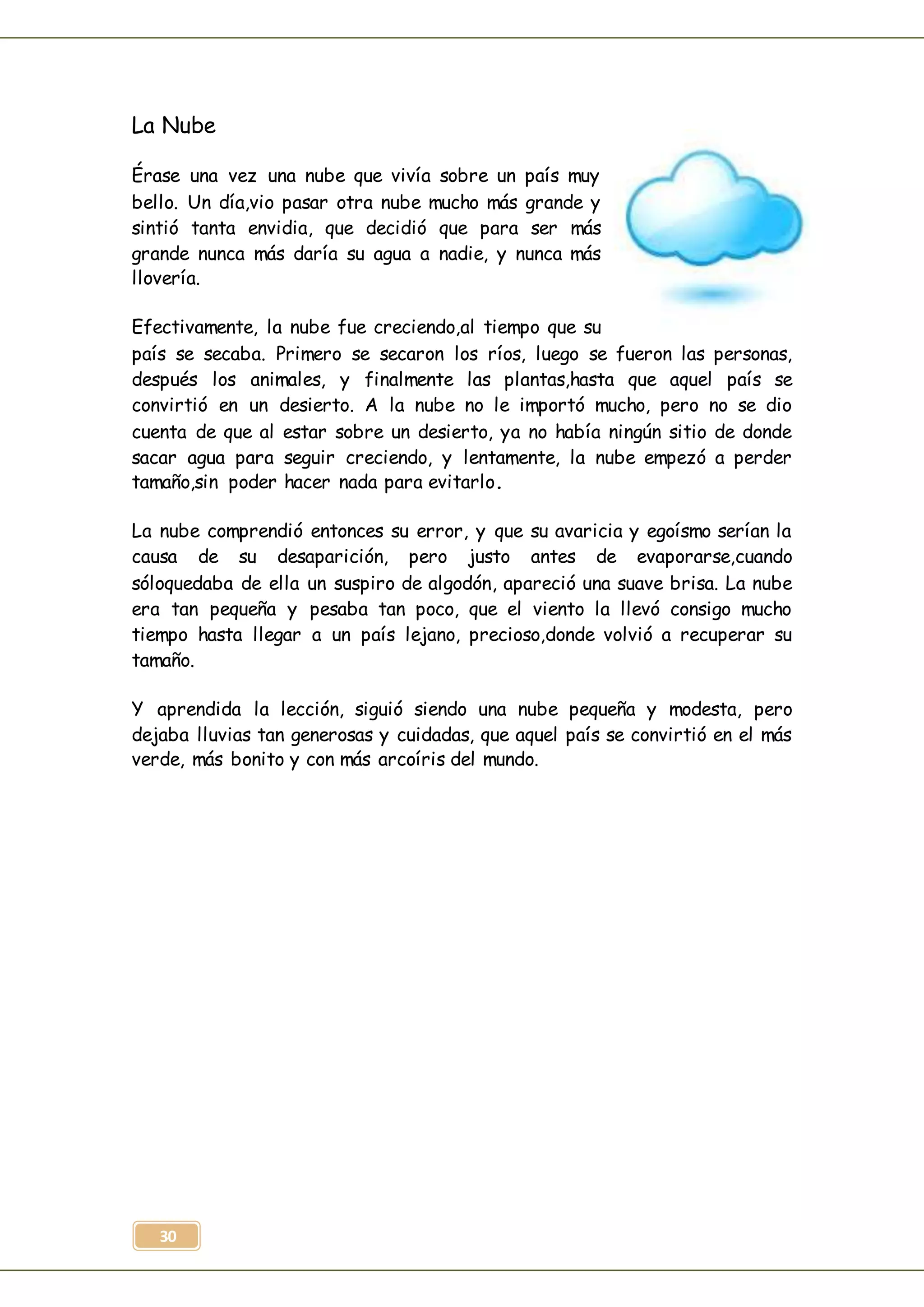 30
La Nube
Érase una vez una nube que vivía sobre un país muy
bello. Un día,vio pasar otra nube mucho más grande y
sintió tanta envidia, que decidió que para ser más
grande nunca más daría su agua a nadie, y nunca más
llovería.
Efectivamente, la nube fue creciendo,al tiempo que su
país se secaba. Primero se secaron los ríos, luego se fueron las personas,
después los animales, y finalmente las plantas,hasta que aquel país se
convirtió en un desierto. A la nube no le importó mucho, pero no se dio
cuenta de que al estar sobre un desierto, ya no había ningún sitio de donde
sacar agua para seguir creciendo, y lentamente, la nube empezó a perder
tamaño,sin poder hacer nada para evitarlo.
La nube comprendió entonces su error, y que su avaricia y egoísmo serían la
causa de su desaparición, pero justo antes de evaporarse,cuando
sóloquedaba de ella un suspiro de algodón, apareció una suave brisa. La nube
era tan pequeña y pesaba tan poco, que el viento la llevó consigo mucho
tiempo hasta llegar a un país lejano, precioso,donde volvió a recuperar su
tamaño.
Y aprendida la lección, siguió siendo una nube pequeña y modesta, pero
dejaba lluvias tan generosas y cuidadas, que aquel país se convirtió en el más
verde, más bonito y con más arcoíris del mundo.
 
