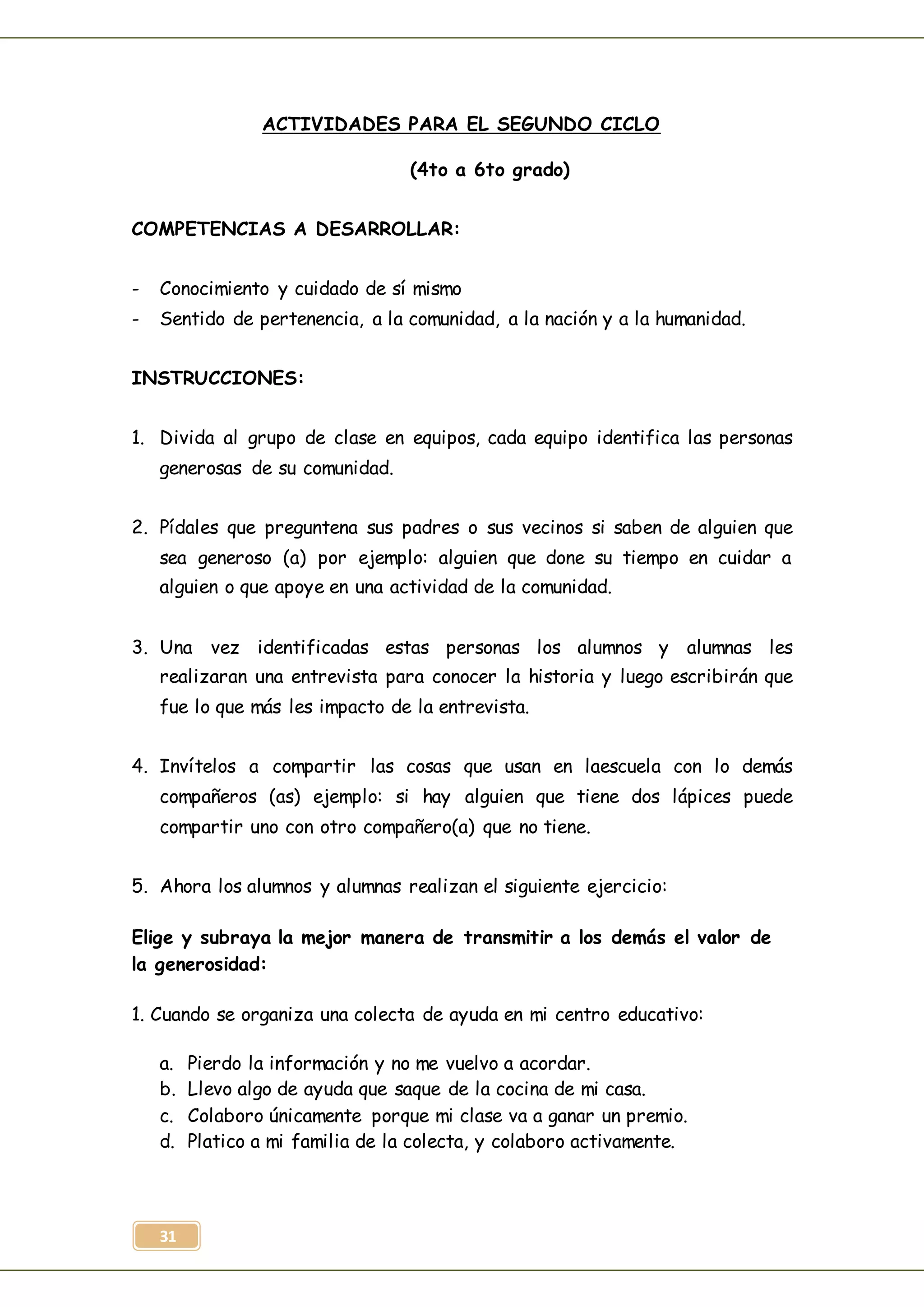 31
ACTIVIDADES PARA EL SEGUNDO CICLO
(4to a 6to grado)
COMPETENCIAS A DESARROLLAR:
- Conocimiento y cuidado de sí mismo
- Sentido de pertenencia, a la comunidad, a la nación y a la humanidad.
INSTRUCCIONES:
1. Divida al grupo de clase en equipos, cada equipo identifica las personas
generosas de su comunidad.
2. Pídales que preguntena sus padres o sus vecinos si saben de alguien que
sea generoso (a) por ejemplo: alguien que done su tiempo en cuidar a
alguien o que apoye en una actividad de la comunidad.
3. Una vez identificadas estas personas los alumnos y alumnas les
realizaran una entrevista para conocer la historia y luego escribirán que
fue lo que más les impacto de la entrevista.
4. Invítelos a compartir las cosas que usan en laescuela con lo demás
compañeros (as) ejemplo: si hay alguien que tiene dos lápices puede
compartir uno con otro compañero(a) que no tiene.
5. Ahora los alumnos y alumnas realizan el siguiente ejercicio:
Elige y subraya la mejor manera de transmitir a los demás el valor de
la generosidad:
1. Cuando se organiza una colecta de ayuda en mi centro educativo:
a. Pierdo la información y no me vuelvo a acordar.
b. Llevo algo de ayuda que saque de la cocina de mi casa.
c. Colaboro únicamente porque mi clase va a ganar un premio.
d. Platico a mi familia de la colecta, y colaboro activamente.
 