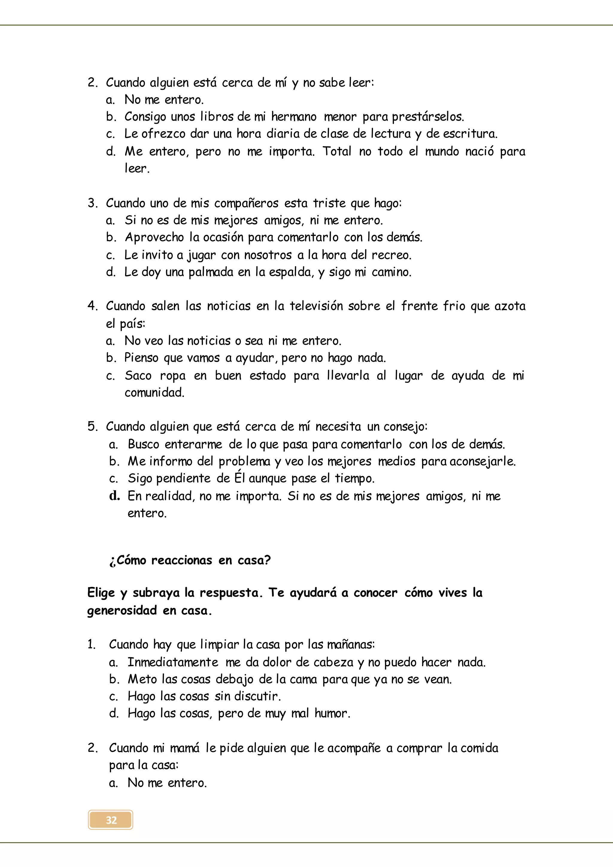 32
2. Cuando alguien está cerca de mí y no sabe leer:
a. No me entero.
b. Consigo unos libros de mi hermano menor para prestárselos.
c. Le ofrezco dar una hora diaria de clase de lectura y de escritura.
d. Me entero, pero no me importa. Total no todo el mundo nació para
leer.
3. Cuando uno de mis compañeros esta triste que hago:
a. Si no es de mis mejores amigos, ni me entero.
b. Aprovecho la ocasión para comentarlo con los demás.
c. Le invito a jugar con nosotros a la hora del recreo.
d. Le doy una palmada en la espalda, y sigo mi camino.
4. Cuando salen las noticias en la televisión sobre el frente frio que azota
el país:
a. No veo las noticias o sea ni me entero.
b. Pienso que vamos a ayudar, pero no hago nada.
c. Saco ropa en buen estado para llevarla al lugar de ayuda de mi
comunidad.
5. Cuando alguien que está cerca de mí necesita un consejo:
a. Busco enterarme de lo que pasa para comentarlo con los de demás.
b. Me informo del problema y veo los mejores medios para aconsejarle.
c. Sigo pendiente de Él aunque pase el tiempo.
d. En realidad, no me importa. Si no es de mis mejores amigos, ni me
entero.
¿Cómo reaccionas en casa?
Elige y subraya la respuesta. Te ayudará a conocer cómo vives la
generosidad en casa.
1. Cuando hay que limpiar la casa por las mañanas:
a. Inmediatamente me da dolor de cabeza y no puedo hacer nada.
b. Meto las cosas debajo de la cama para que ya no se vean.
c. Hago las cosas sin discutir.
d. Hago las cosas, pero de muy mal humor.
2. Cuando mi mamá le pide alguien que le acompañe a comprar la comida
para la casa:
a. No me entero.
 