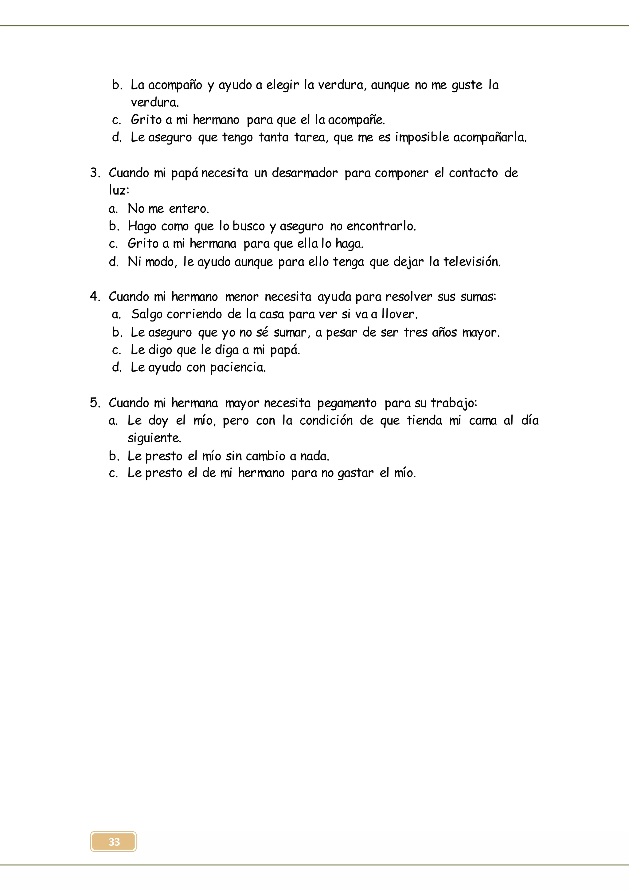 33
b. La acompaño y ayudo a elegir la verdura, aunque no me guste la
verdura.
c. Grito a mi hermano para que el la acompañe.
d. Le aseguro que tengo tanta tarea, que me es imposible acompañarla.
3. Cuando mi papá necesita un desarmador para componer el contacto de
luz:
a. No me entero.
b. Hago como que lo busco y aseguro no encontrarlo.
c. Grito a mi hermana para que ella lo haga.
d. Ni modo, le ayudo aunque para ello tenga que dejar la televisión.
4. Cuando mi hermano menor necesita ayuda para resolver sus sumas:
a. Salgo corriendo de la casa para ver si va a llover.
b. Le aseguro que yo no sé sumar, a pesar de ser tres años mayor.
c. Le digo que le diga a mi papá.
d. Le ayudo con paciencia.
5. Cuando mi hermana mayor necesita pegamento para su trabajo:
a. Le doy el mío, pero con la condición de que tienda mi cama al día
siguiente.
b. Le presto el mío sin cambio a nada.
c. Le presto el de mi hermano para no gastar el mío.
 