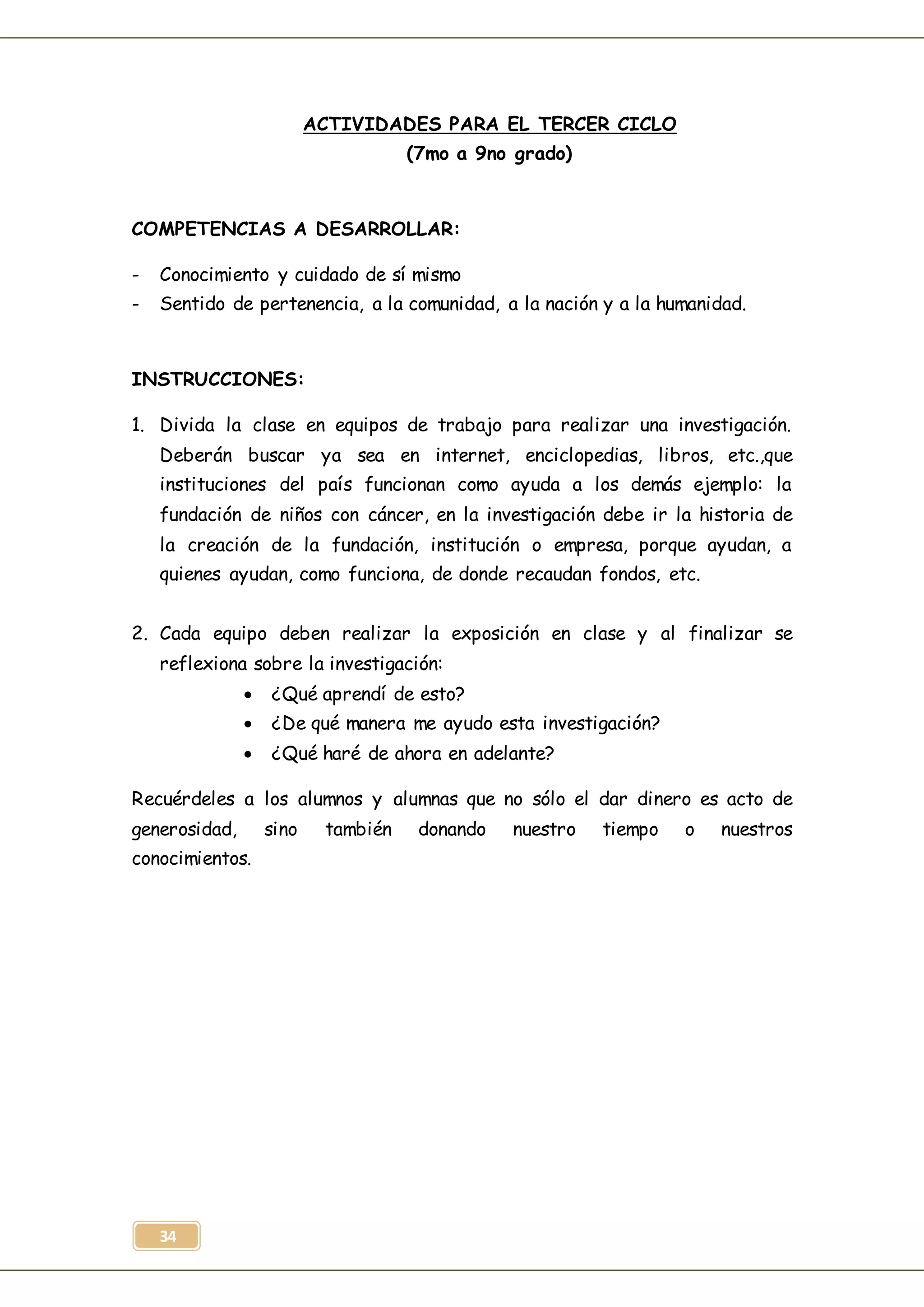 34
ACTIVIDADES PARA EL TERCER CICLO
(7mo a 9no grado)
COMPETENCIAS A DESARROLLAR:
- Conocimiento y cuidado de sí mismo
- Sentido de pertenencia, a la comunidad, a la nación y a la humanidad.
INSTRUCCIONES:
1. Divida la clase en equipos de trabajo para realizar una investigación.
Deberán buscar ya sea en internet, enciclopedias, libros, etc.,que
instituciones del país funcionan como ayuda a los demás ejemplo: la
fundación de niños con cáncer, en la investigación debe ir la historia de
la creación de la fundación, institución o empresa, porque ayudan, a
quienes ayudan, como funciona, de donde recaudan fondos, etc.
2. Cada equipo deben realizar la exposición en clase y al finalizar se
reflexiona sobre la investigación:
 ¿Qué aprendí de esto?
 ¿De qué manera me ayudo esta investigación?
 ¿Qué haré de ahora en adelante?
Recuérdeles a los alumnos y alumnas que no sólo el dar dinero es acto de
generosidad, sino también donando nuestro tiempo o nuestros
conocimientos.
 