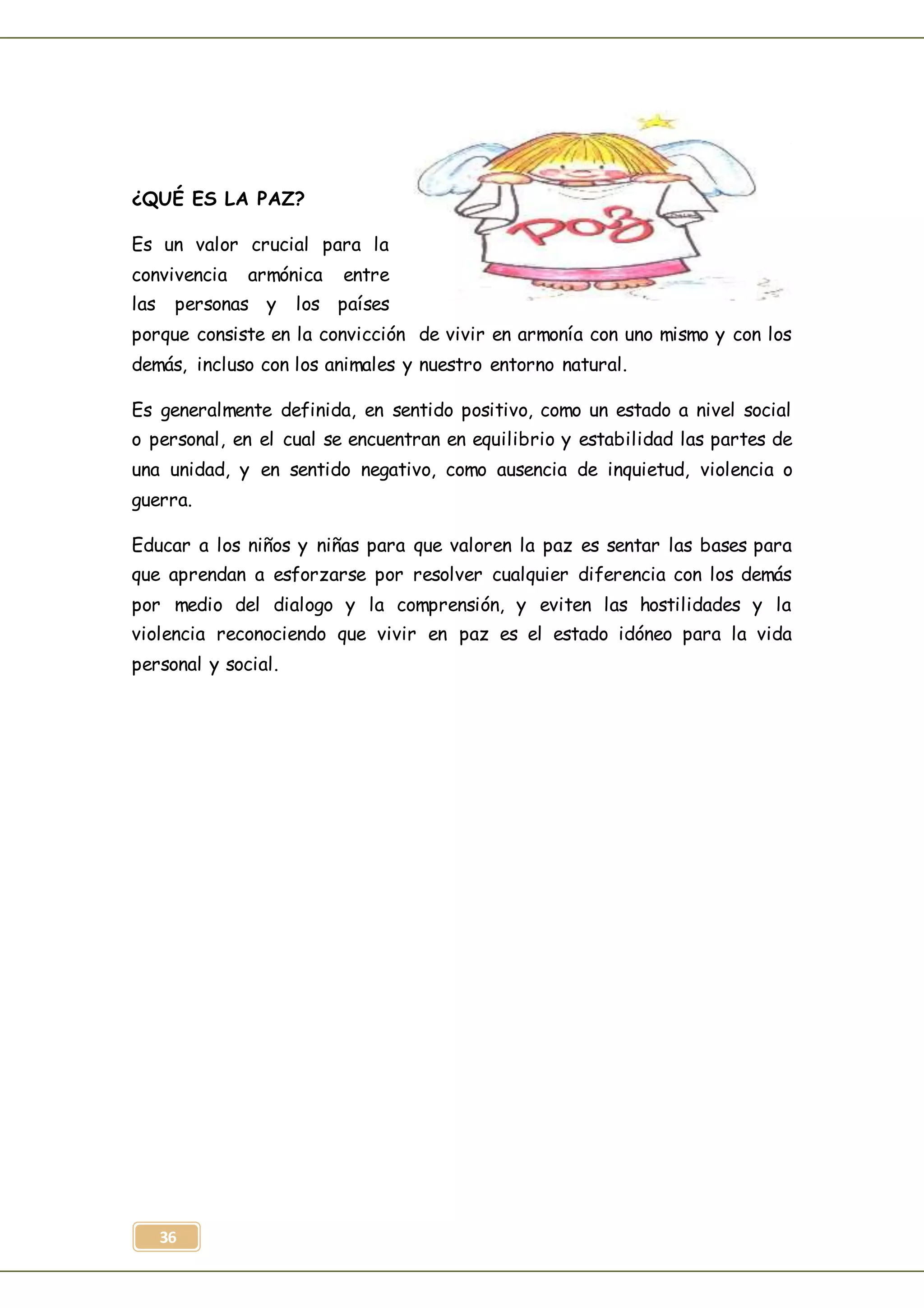 36
¿QUÉ ES LA PAZ?
Es un valor crucial para la
convivencia armónica entre
las personas y los países
porque consiste en la convicción de vivir en armonía con uno mismo y con los
demás, incluso con los animales y nuestro entorno natural.
Es generalmente definida, en sentido positivo, como un estado a nivel social
o personal, en el cual se encuentran en equilibrio y estabilidad las partes de
una unidad, y en sentido negativo, como ausencia de inquietud, violencia o
guerra.
Educar a los niños y niñas para que valoren la paz es sentar las bases para
que aprendan a esforzarse por resolver cualquier diferencia con los demás
por medio del dialogo y la comprensión, y eviten las hostilidades y la
violencia reconociendo que vivir en paz es el estado idóneo para la vida
personal y social.
 