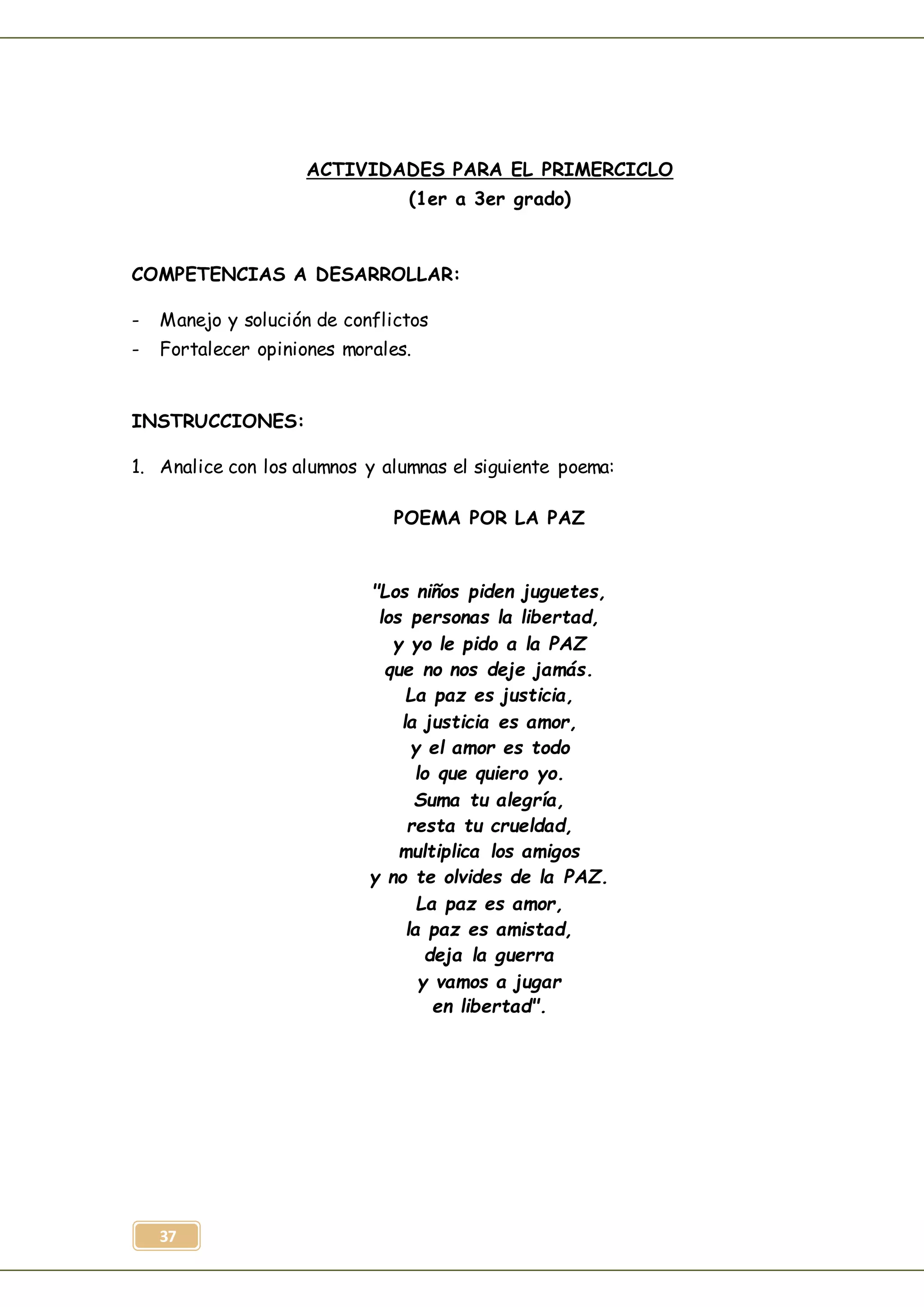 37
ACTIVIDADES PARA EL PRIMERCICLO
(1er a 3er grado)
COMPETENCIAS A DESARROLLAR:
- Manejo y solución de conflictos
- Fortalecer opiniones morales.
INSTRUCCIONES:
1. Analice con los alumnos y alumnas el siguiente poema:
POEMA POR LA PAZ
"Los niños piden juguetes,
los personas la libertad,
y yo le pido a la PAZ
que no nos deje jamás.
La paz es justicia,
la justicia es amor,
y el amor es todo
lo que quiero yo.
Suma tu alegría,
resta tu crueldad,
multiplica los amigos
y no te olvides de la PAZ.
La paz es amor,
la paz es amistad,
deja la guerra
y vamos a jugar
en libertad".
 