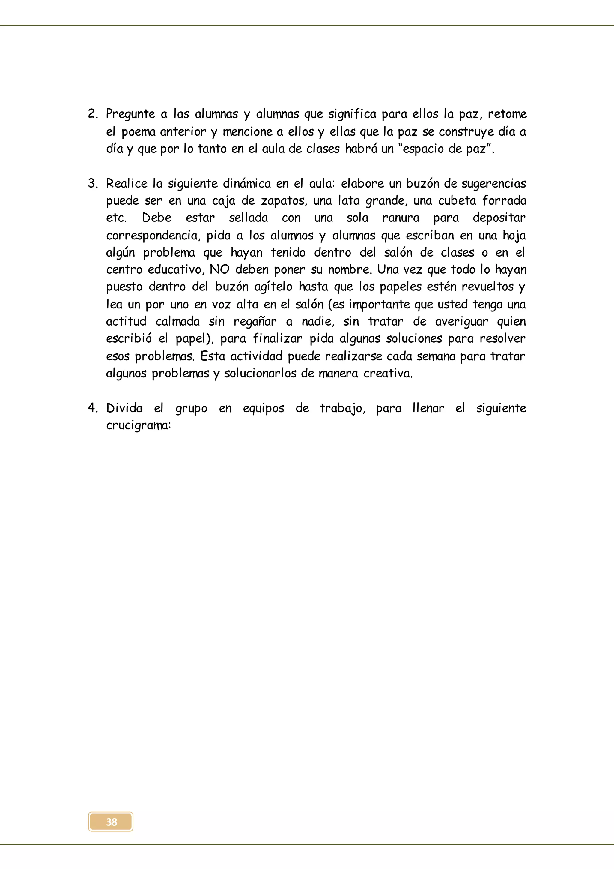 38
2. Pregunte a las alumnas y alumnas que significa para ellos la paz, retome
el poema anterior y mencione a ellos y ellas que la paz se construye día a
día y que por lo tanto en el aula de clases habrá un “espacio de paz”.
3. Realice la siguiente dinámica en el aula: elabore un buzón de sugerencias
puede ser en una caja de zapatos, una lata grande, una cubeta forrada
etc. Debe estar sellada con una sola ranura para depositar
correspondencia, pida a los alumnos y alumnas que escriban en una hoja
algún problema que hayan tenido dentro del salón de clases o en el
centro educativo, NO deben poner su nombre. Una vez que todo lo hayan
puesto dentro del buzón agítelo hasta que los papeles estén revueltos y
lea un por uno en voz alta en el salón (es importante que usted tenga una
actitud calmada sin regañar a nadie, sin tratar de averiguar quien
escribió el papel), para finalizar pida algunas soluciones para resolver
esos problemas. Esta actividad puede realizarse cada semana para tratar
algunos problemas y solucionarlos de manera creativa.
4. Divida el grupo en equipos de trabajo, para llenar el siguiente
crucigrama:
 