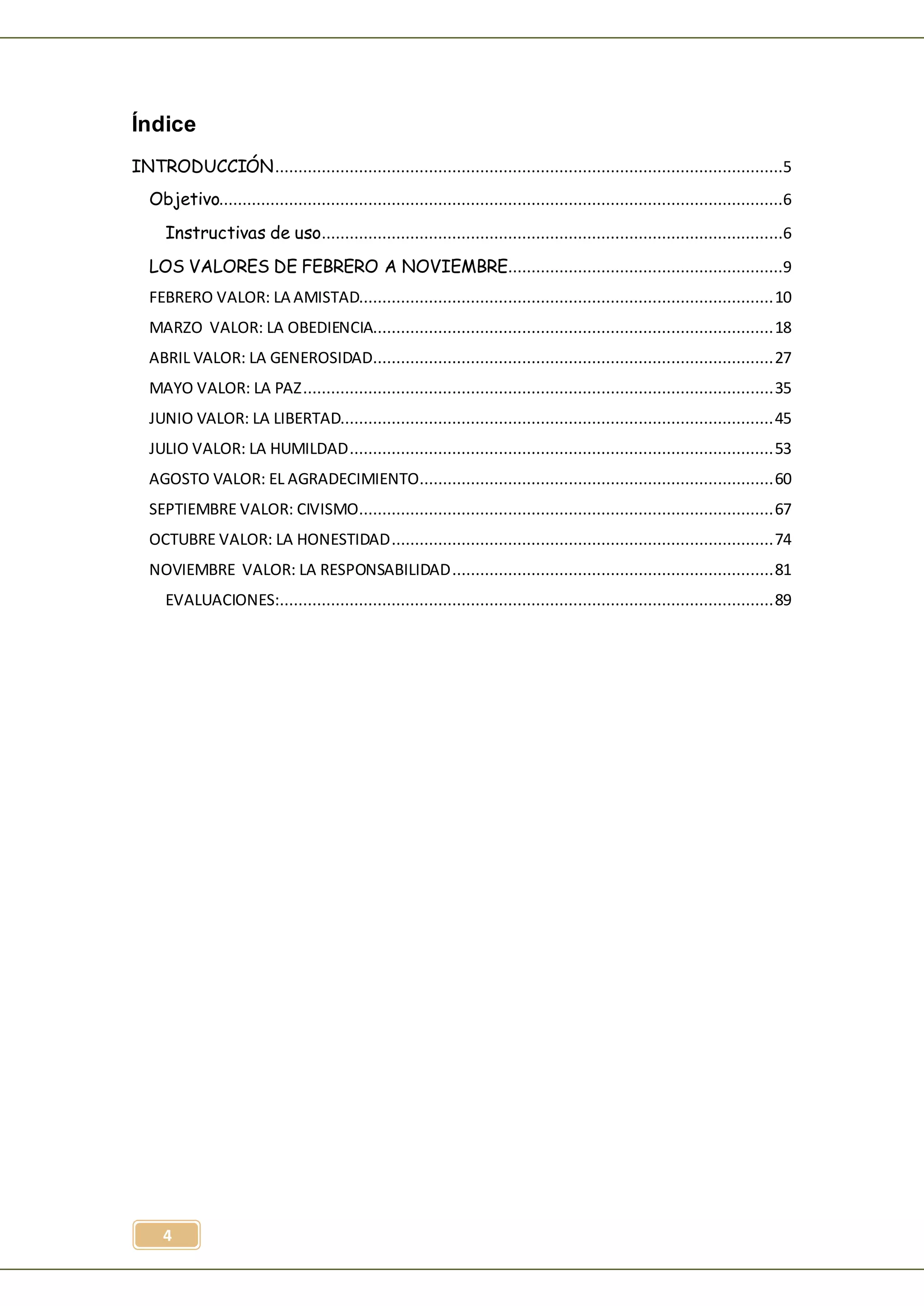 4
Índice
INTRODUCCIÓN.............................................................................................................5
Objetivo.........................................................................................................................6
Instructivas de uso...................................................................................................6
LOS VALORES DE FEBRERO A NOVIEMBRE...........................................................9
FEBRERO VALOR: LA AMISTAD.........................................................................................10
MARZO VALOR: LA OBEDIENCIA......................................................................................18
ABRIL VALOR: LA GENEROSIDAD......................................................................................27
MAYO VALOR: LA PAZ.....................................................................................................35
JUNIO VALOR: LA LIBERTAD.............................................................................................45
JULIO VALOR: LA HUMILDAD...........................................................................................53
AGOSTO VALOR: EL AGRADECIMIENTO............................................................................60
SEPTIEMBRE VALOR: CIVISMO.........................................................................................67
OCTUBRE VALOR: LA HONESTIDAD..................................................................................74
NOVIEMBRE VALOR: LA RESPONSABILIDAD.....................................................................81
EVALUACIONES:..........................................................................................................89
 