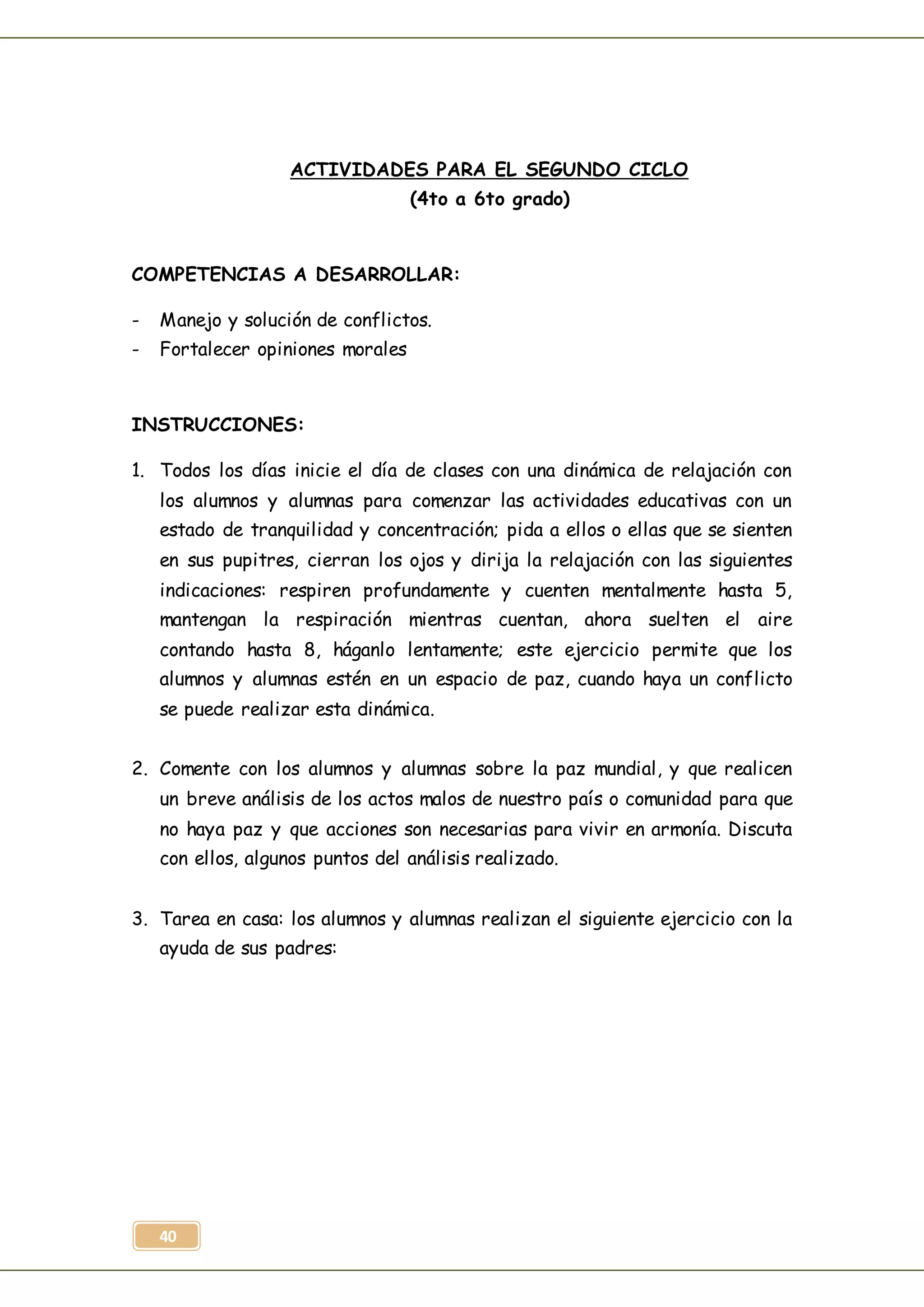 40
ACTIVIDADES PARA EL SEGUNDO CICLO
(4to a 6to grado)
COMPETENCIAS A DESARROLLAR:
- Manejo y solución de conflictos.
- Fortalecer opiniones morales
INSTRUCCIONES:
1. Todos los días inicie el día de clases con una dinámica de relajación con
los alumnos y alumnas para comenzar las actividades educativas con un
estado de tranquilidad y concentración; pida a ellos o ellas que se sienten
en sus pupitres, cierran los ojos y dirija la relajación con las siguientes
indicaciones: respiren profundamente y cuenten mentalmente hasta 5,
mantengan la respiración mientras cuentan, ahora suelten el aire
contando hasta 8, háganlo lentamente; este ejercicio permite que los
alumnos y alumnas estén en un espacio de paz, cuando haya un conflicto
se puede realizar esta dinámica.
2. Comente con los alumnos y alumnas sobre la paz mundial, y que realicen
un breve análisis de los actos malos de nuestro país o comunidad para que
no haya paz y que acciones son necesarias para vivir en armonía. Discuta
con ellos, algunos puntos del análisis realizado.
3. Tarea en casa: los alumnos y alumnas realizan el siguiente ejercicio con la
ayuda de sus padres:
 