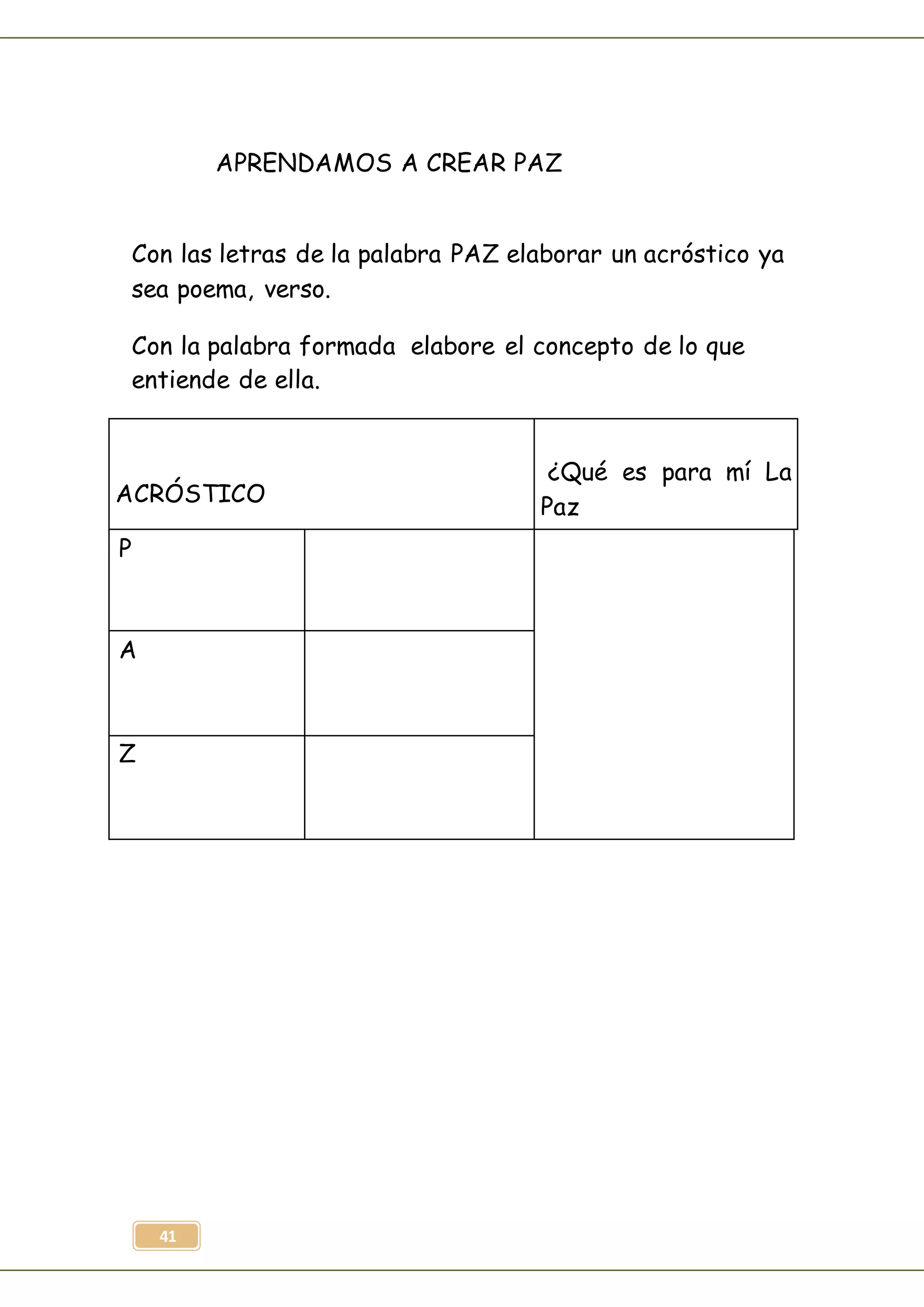 41
APRENDAMOS A CREAR PAZ
Con las letras de la palabra PAZ elaborar un acróstico ya
sea poema, verso.
Con la palabra formada elabore el concepto de lo que
entiende de ella.
ACRÓSTICO
¿Qué es para mí La
Paz
P
A
Z
 