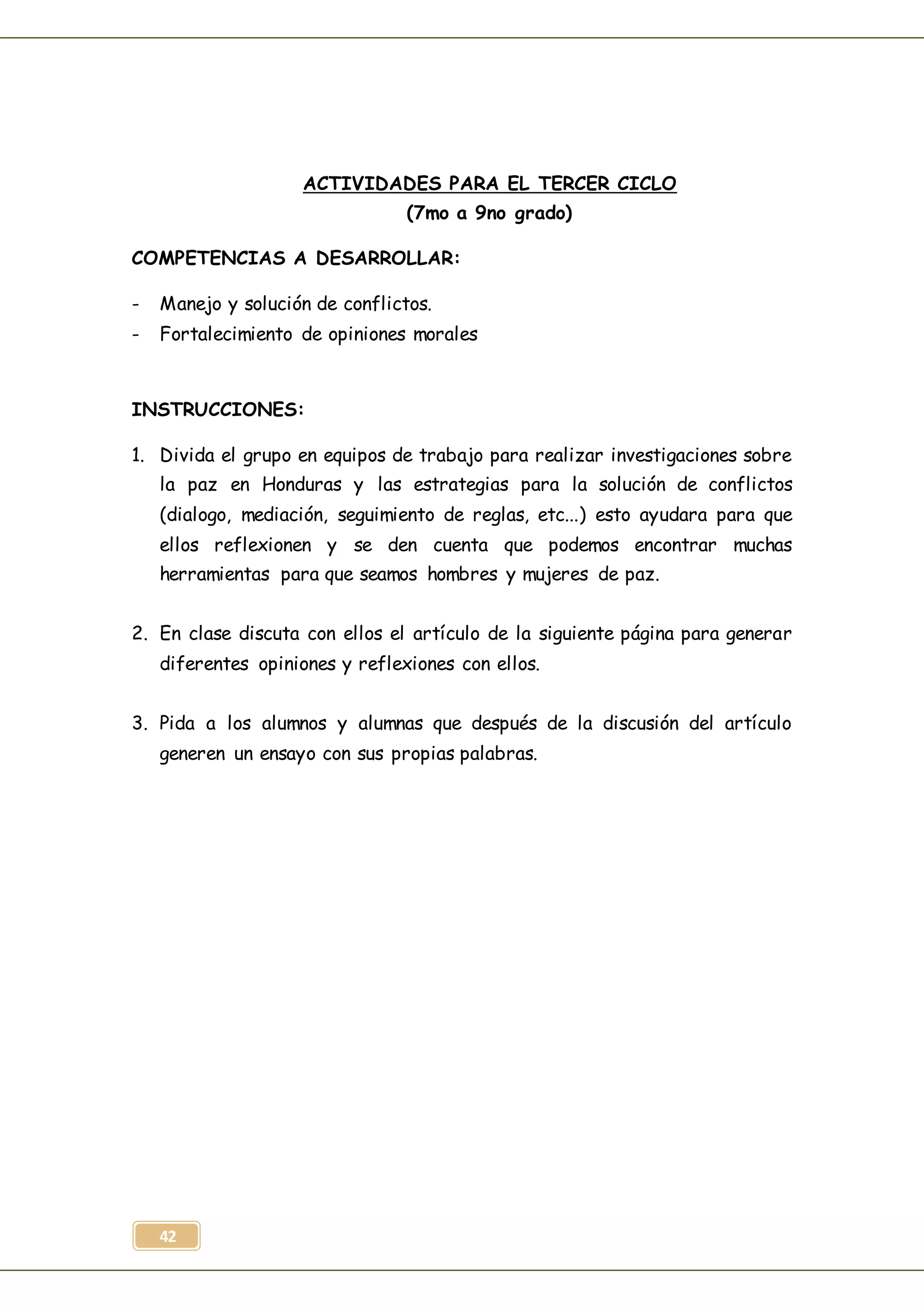 42
ACTIVIDADES PARA EL TERCER CICLO
(7mo a 9no grado)
COMPETENCIAS A DESARROLLAR:
- Manejo y solución de conflictos.
- Fortalecimiento de opiniones morales
INSTRUCCIONES:
1. Divida el grupo en equipos de trabajo para realizar investigaciones sobre
la paz en Honduras y las estrategias para la solución de conflictos
(dialogo, mediación, seguimiento de reglas, etc...) esto ayudara para que
ellos reflexionen y se den cuenta que podemos encontrar muchas
herramientas para que seamos hombres y mujeres de paz.
2. En clase discuta con ellos el artículo de la siguiente página para generar
diferentes opiniones y reflexiones con ellos.
3. Pida a los alumnos y alumnas que después de la discusión del artículo
generen un ensayo con sus propias palabras.
 