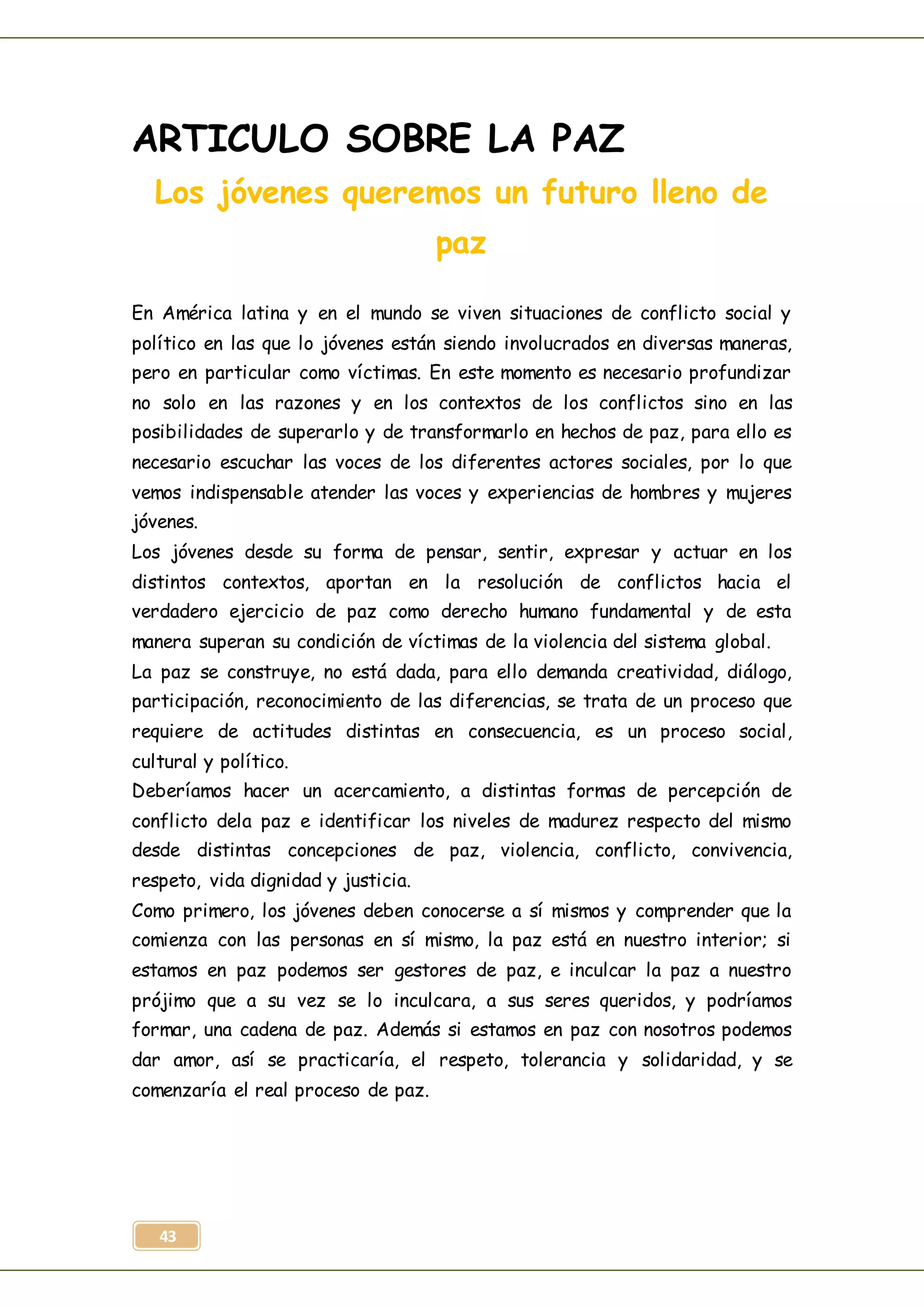 43
ARTICULO SOBRE LA PAZ
Los jóvenes queremos un futuro lleno de
paz
En América latina y en el mundo se viven situaciones de conflicto social y
político en las que lo jóvenes están siendo involucrados en diversas maneras,
pero en particular como víctimas. En este momento es necesario profundizar
no solo en las razones y en los contextos de los conflictos sino en las
posibilidades de superarlo y de transformarlo en hechos de paz, para ello es
necesario escuchar las voces de los diferentes actores sociales, por lo que
vemos indispensable atender las voces y experiencias de hombres y mujeres
jóvenes.
Los jóvenes desde su forma de pensar, sentir, expresar y actuar en los
distintos contextos, aportan en la resolución de conflictos hacia el
verdadero ejercicio de paz como derecho humano fundamental y de esta
manera superan su condición de víctimas de la violencia del sistema global.
La paz se construye, no está dada, para ello demanda creatividad, diálogo,
participación, reconocimiento de las diferencias, se trata de un proceso que
requiere de actitudes distintas en consecuencia, es un proceso social,
cultural y político.
Deberíamos hacer un acercamiento, a distintas formas de percepción de
conflicto dela paz e identificar los niveles de madurez respecto del mismo
desde distintas concepciones de paz, violencia, conflicto, convivencia,
respeto, vida dignidad y justicia.
Como primero, los jóvenes deben conocerse a sí mismos y comprender que la
comienza con las personas en sí mismo, la paz está en nuestro interior; si
estamos en paz podemos ser gestores de paz, e inculcar la paz a nuestro
prójimo que a su vez se lo inculcara, a sus seres queridos, y podríamos
formar, una cadena de paz. Además si estamos en paz con nosotros podemos
dar amor, así se practicaría, el respeto, tolerancia y solidaridad, y se
comenzaría el real proceso de paz.
 