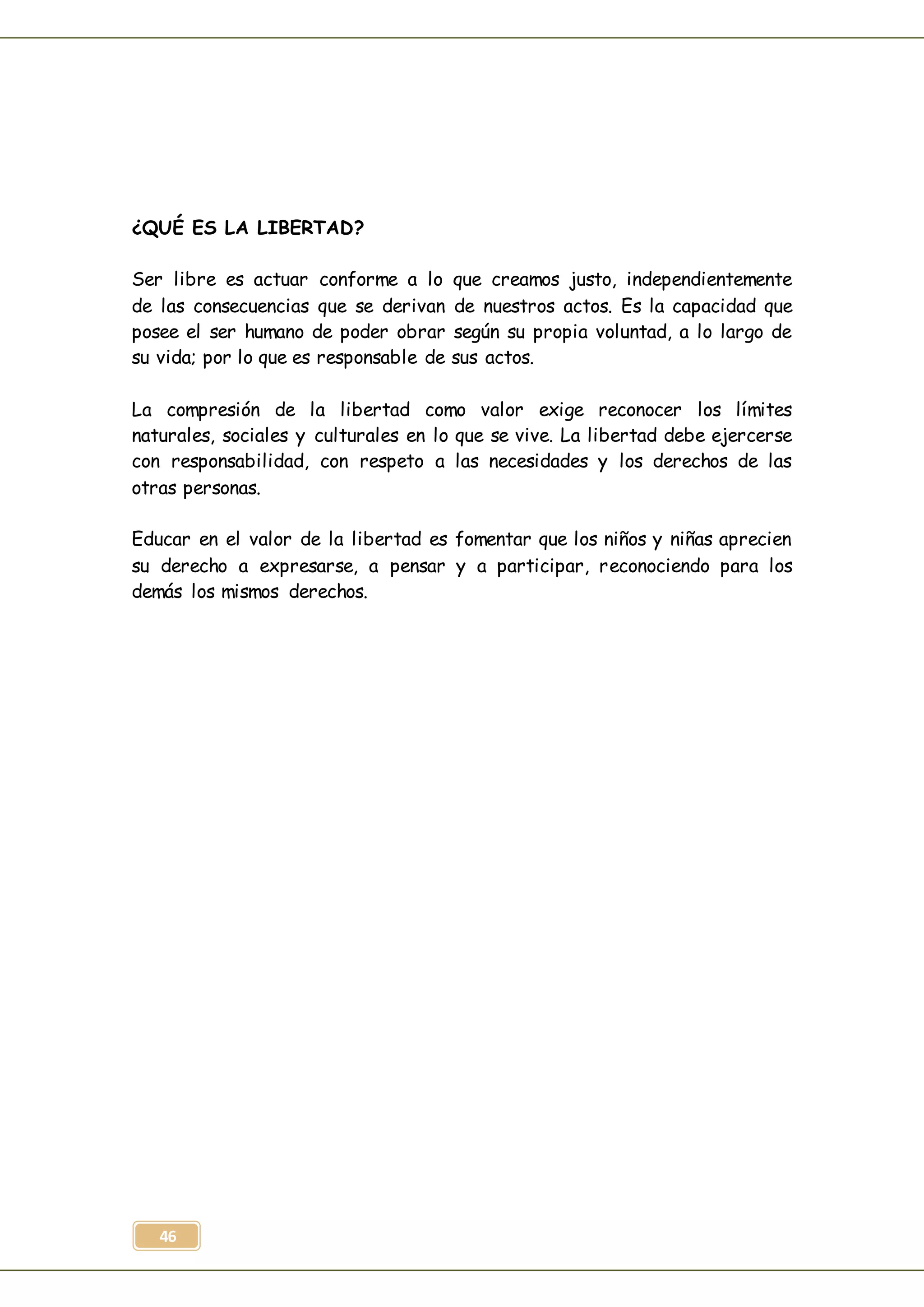 46
¿QUÉ ES LA LIBERTAD?
Ser libre es actuar conforme a lo que creamos justo, independientemente
de las consecuencias que se derivan de nuestros actos. Es la capacidad que
posee el ser humano de poder obrar según su propia voluntad, a lo largo de
su vida; por lo que es responsable de sus actos.
La compresión de la libertad como valor exige reconocer los límites
naturales, sociales y culturales en lo que se vive. La libertad debe ejercerse
con responsabilidad, con respeto a las necesidades y los derechos de las
otras personas.
Educar en el valor de la libertad es fomentar que los niños y niñas aprecien
su derecho a expresarse, a pensar y a participar, reconociendo para los
demás los mismos derechos.
 