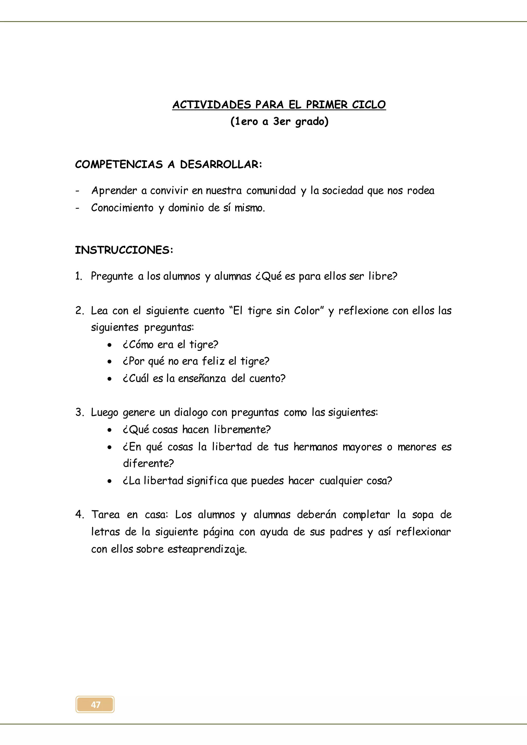 47
ACTIVIDADES PARA EL PRIMER CICLO
(1ero a 3er grado)
COMPETENCIAS A DESARROLLAR:
- Aprender a convivir en nuestra comunidad y la sociedad que nos rodea
- Conocimiento y dominio de sí mismo.
INSTRUCCIONES:
1. Pregunte a los alumnos y alumnas ¿Qué es para ellos ser libre?
2. Lea con el siguiente cuento “El tigre sin Color” y reflexione con ellos las
siguientes preguntas:
 ¿Cómo era el tigre?
 ¿Por qué no era feliz el tigre?
 ¿Cuál es la enseñanza del cuento?
3. Luego genere un dialogo con preguntas como las siguientes:
 ¿Qué cosas hacen libremente?
 ¿En qué cosas la libertad de tus hermanos mayores o menores es
diferente?
 ¿La libertad significa que puedes hacer cualquier cosa?
4. Tarea en casa: Los alumnos y alumnas deberán completar la sopa de
letras de la siguiente página con ayuda de sus padres y así reflexionar
con ellos sobre esteaprendizaje.
 