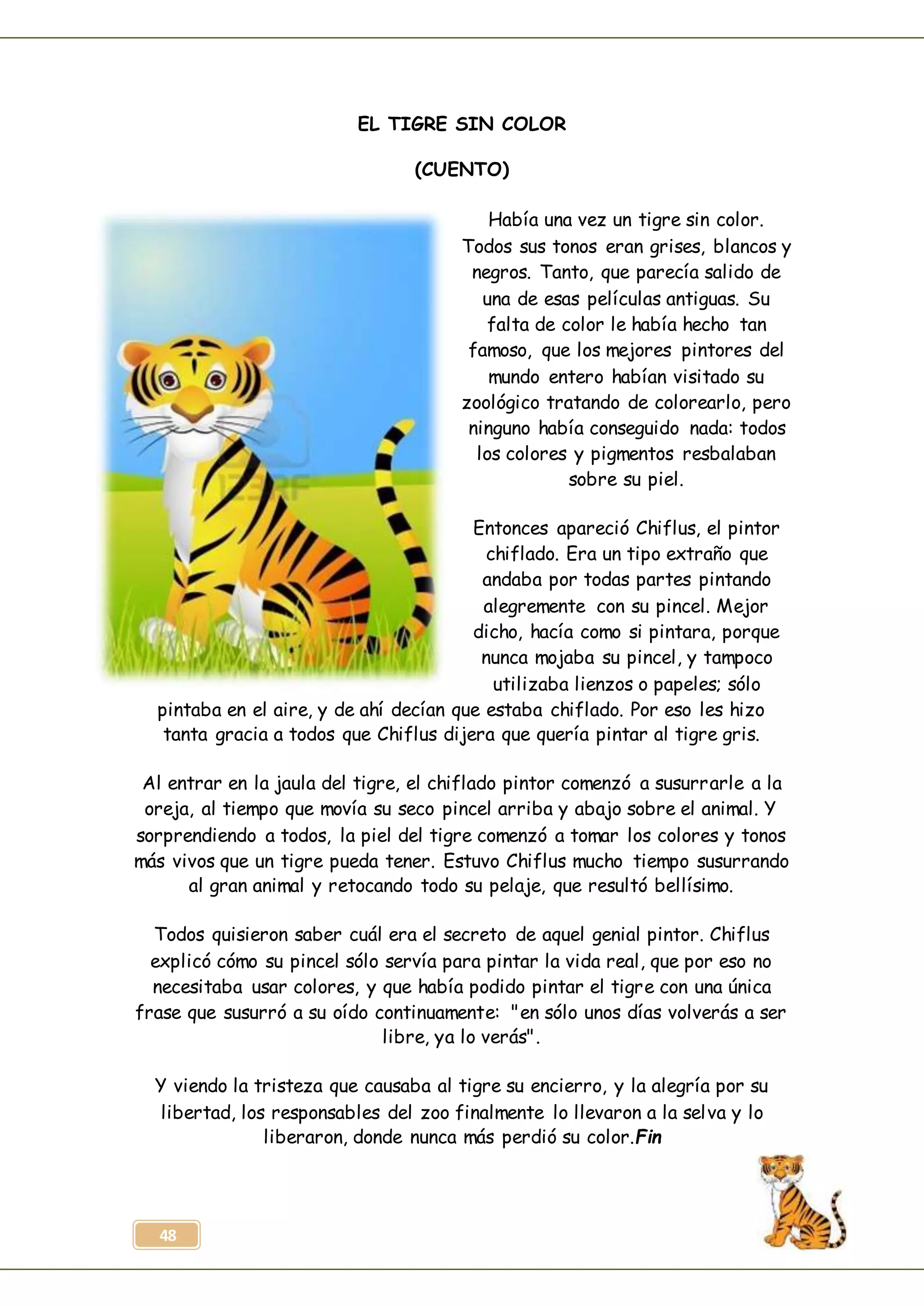 48
EL TIGRE SIN COLOR
(CUENTO)
Había una vez un tigre sin color.
Todos sus tonos eran grises, blancos y
negros. Tanto, que parecía salido de
una de esas películas antiguas. Su
falta de color le había hecho tan
famoso, que los mejores pintores del
mundo entero habían visitado su
zoológico tratando de colorearlo, pero
ninguno había conseguido nada: todos
los colores y pigmentos resbalaban
sobre su piel.
Entonces apareció Chiflus, el pintor
chiflado. Era un tipo extraño que
andaba por todas partes pintando
alegremente con su pincel. Mejor
dicho, hacía como si pintara, porque
nunca mojaba su pincel, y tampoco
utilizaba lienzos o papeles; sólo
pintaba en el aire, y de ahí decían que estaba chiflado. Por eso les hizo
tanta gracia a todos que Chiflus dijera que quería pintar al tigre gris.
Al entrar en la jaula del tigre, el chiflado pintor comenzó a susurrarle a la
oreja, al tiempo que movía su seco pincel arriba y abajo sobre el animal. Y
sorprendiendo a todos, la piel del tigre comenzó a tomar los colores y tonos
más vivos que un tigre pueda tener. Estuvo Chiflus mucho tiempo susurrando
al gran animal y retocando todo su pelaje, que resultó bellísimo.
Todos quisieron saber cuál era el secreto de aquel genial pintor. Chiflus
explicó cómo su pincel sólo servía para pintar la vida real, que por eso no
necesitaba usar colores, y que había podido pintar el tigre con una única
frase que susurró a su oído continuamente: "en sólo unos días volverás a ser
libre, ya lo verás".
Y viendo la tristeza que causaba al tigre su encierro, y la alegría por su
libertad, los responsables del zoo finalmente lo llevaron a la selva y lo
liberaron, donde nunca más perdió su color.Fin
 