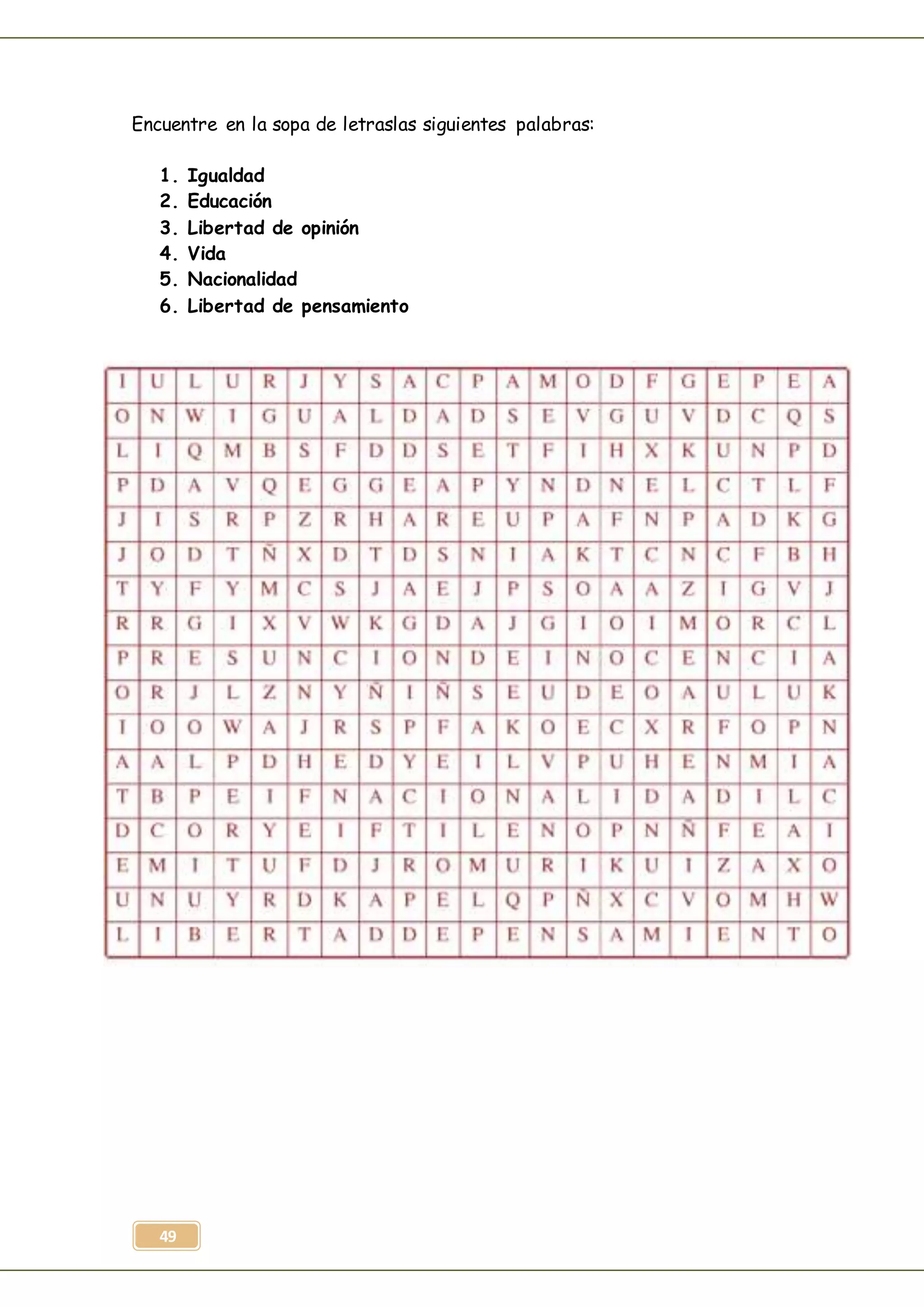 49
Encuentre en la sopa de letraslas siguientes palabras:
1. Igualdad
2. Educación
3. Libertad de opinión
4. Vida
5. Nacionalidad
6. Libertad de pensamiento
 