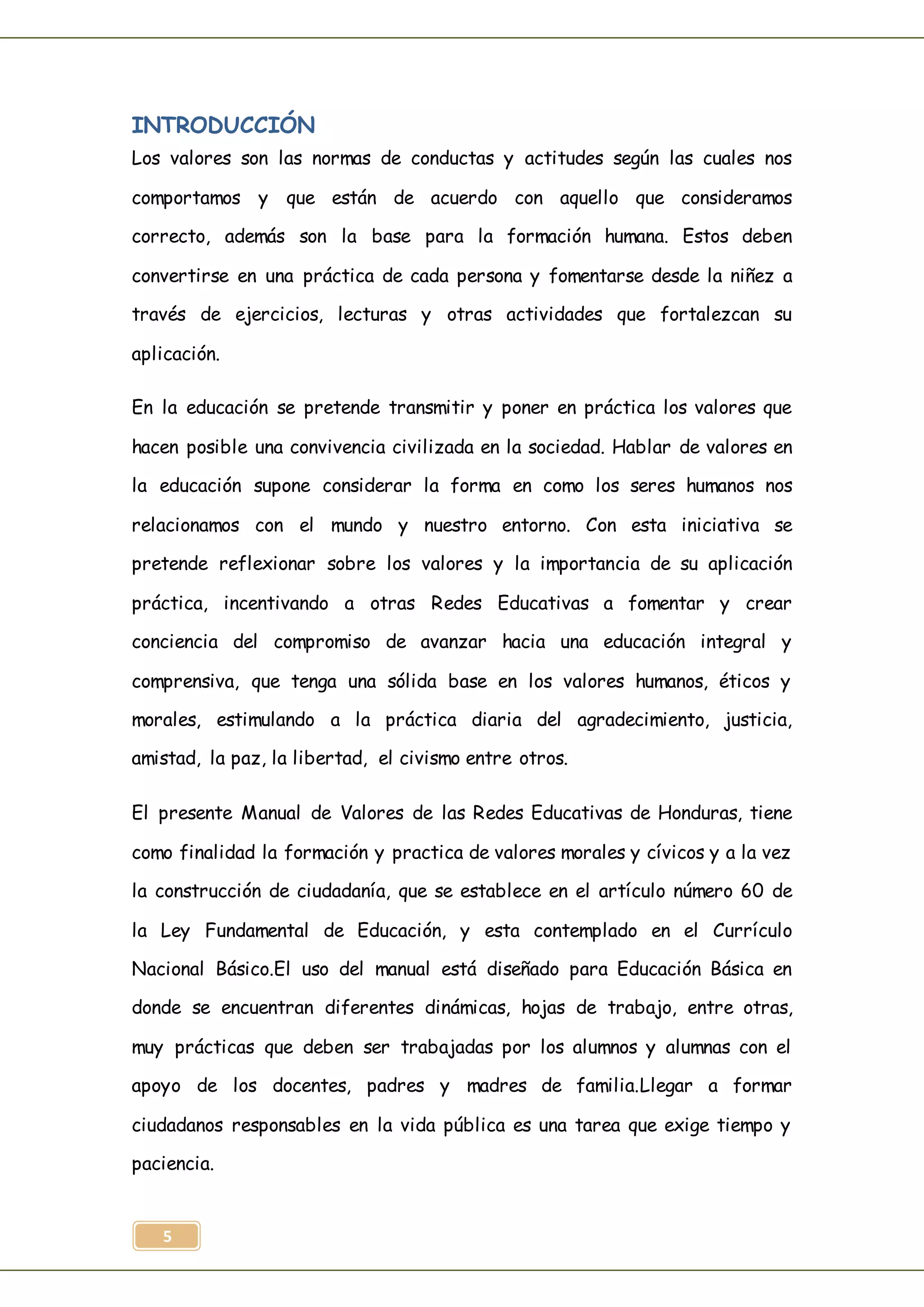 5
INTRODUCCIÓN
Los valores son las normas de conductas y actitudes según las cuales nos
comportamos y que están de acuerdo con aquello que consideramos
correcto, además son la base para la formación humana. Estos deben
convertirse en una práctica de cada persona y fomentarse desde la niñez a
través de ejercicios, lecturas y otras actividades que fortalezcan su
aplicación.
En la educación se pretende transmitir y poner en práctica los valores que
hacen posible una convivencia civilizada en la sociedad. Hablar de valores en
la educación supone considerar la forma en como los seres humanos nos
relacionamos con el mundo y nuestro entorno. Con esta iniciativa se
pretende reflexionar sobre los valores y la importancia de su aplicación
práctica, incentivando a otras Redes Educativas a fomentar y crear
conciencia del compromiso de avanzar hacia una educación integral y
comprensiva, que tenga una sólida base en los valores humanos, éticos y
morales, estimulando a la práctica diaria del agradecimiento, justicia,
amistad, la paz, la libertad, el civismo entre otros.
El presente Manual de Valores de las Redes Educativas de Honduras, tiene
como finalidad la formación y practica de valores morales y cívicos y a la vez
la construcción de ciudadanía, que se establece en el artículo número 60 de
la Ley Fundamental de Educación, y esta contemplado en el Currículo
Nacional Básico.El uso del manual está diseñado para Educación Básica en
donde se encuentran diferentes dinámicas, hojas de trabajo, entre otras,
muy prácticas que deben ser trabajadas por los alumnos y alumnas con el
apoyo de los docentes, padres y madres de familia.Llegar a formar
ciudadanos responsables en la vida pública es una tarea que exige tiempo y
paciencia.
 