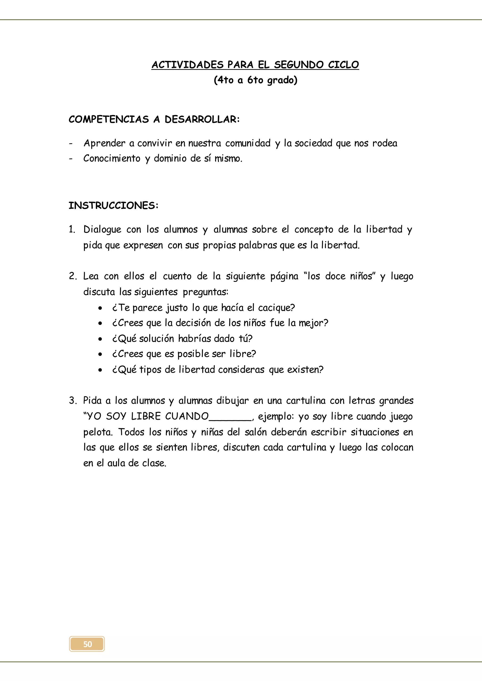 50
ACTIVIDADES PARA EL SEGUNDO CICLO
(4to a 6to grado)
COMPETENCIAS A DESARROLLAR:
- Aprender a convivir en nuestra comunidad y la sociedad que nos rodea
- Conocimiento y dominio de sí mismo.
INSTRUCCIONES:
1. Dialogue con los alumnos y alumnas sobre el concepto de la libertad y
pida que expresen con sus propias palabras que es la libertad.
2. Lea con ellos el cuento de la siguiente página “los doce niños” y luego
discuta las siguientes preguntas:
 ¿Te parece justo lo que hacía el cacique?
 ¿Crees que la decisión de los niños fue la mejor?
 ¿Qué solución habrías dado tú?
 ¿Crees que es posible ser libre?
 ¿Qué tipos de libertad consideras que existen?
3. Pida a los alumnos y alumnas dibujar en una cartulina con letras grandes
“YO SOY LIBRE CUANDO_______, ejemplo: yo soy libre cuando juego
pelota. Todos los niños y niñas del salón deberán escribir situaciones en
las que ellos se sienten libres, discuten cada cartulina y luego las colocan
en el aula de clase.
 