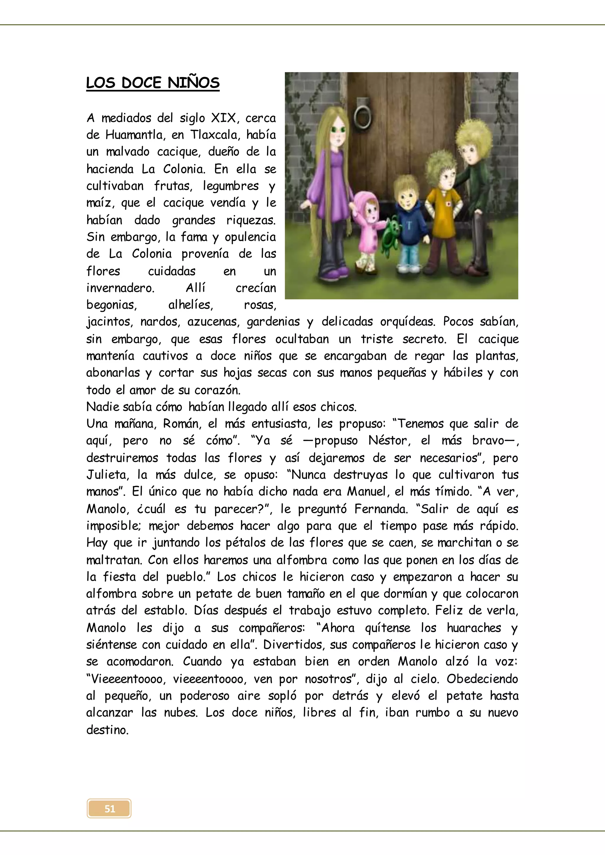 51
LOS DOCE NIÑOS
A mediados del siglo XIX, cerca
de Huamantla, en Tlaxcala, había
un malvado cacique, dueño de la
hacienda La Colonia. En ella se
cultivaban frutas, legumbres y
maíz, que el cacique vendía y le
habían dado grandes riquezas.
Sin embargo, la fama y opulencia
de La Colonia provenía de las
flores cuidadas en un
invernadero. Allí crecían
begonias, alhelíes, rosas,
jacintos, nardos, azucenas, gardenias y delicadas orquídeas. Pocos sabían,
sin embargo, que esas flores ocultaban un triste secreto. El cacique
mantenía cautivos a doce niños que se encargaban de regar las plantas,
abonarlas y cortar sus hojas secas con sus manos pequeñas y hábiles y con
todo el amor de su corazón.
Nadie sabía cómo habían llegado allí esos chicos.
Una mañana, Román, el más entusiasta, les propuso: “Tenemos que salir de
aquí, pero no sé cómo”. “Ya sé —propuso Néstor, el más bravo—,
destruiremos todas las flores y así dejaremos de ser necesarios”, pero
Julieta, la más dulce, se opuso: “Nunca destruyas lo que cultivaron tus
manos”. El único que no había dicho nada era Manuel, el más tímido. “A ver,
Manolo, ¿cuál es tu parecer?”, le preguntó Fernanda. “Salir de aquí es
imposible; mejor debemos hacer algo para que el tiempo pase más rápido.
Hay que ir juntando los pétalos de las flores que se caen, se marchitan o se
maltratan. Con ellos haremos una alfombra como las que ponen en los días de
la fiesta del pueblo.” Los chicos le hicieron caso y empezaron a hacer su
alfombra sobre un petate de buen tamaño en el que dormían y que colocaron
atrás del establo. Días después el trabajo estuvo completo. Feliz de verla,
Manolo les dijo a sus compañeros: “Ahora quítense los huaraches y
siéntense con cuidado en ella”. Divertidos, sus compañeros le hicieron caso y
se acomodaron. Cuando ya estaban bien en orden Manolo alzó la voz:
“Vieeeentoooo, vieeeentoooo, ven por nosotros”, dijo al cielo. Obedeciendo
al pequeño, un poderoso aire sopló por detrás y elevó el petate hasta
alcanzar las nubes. Los doce niños, libres al fin, iban rumbo a su nuevo
destino.
 