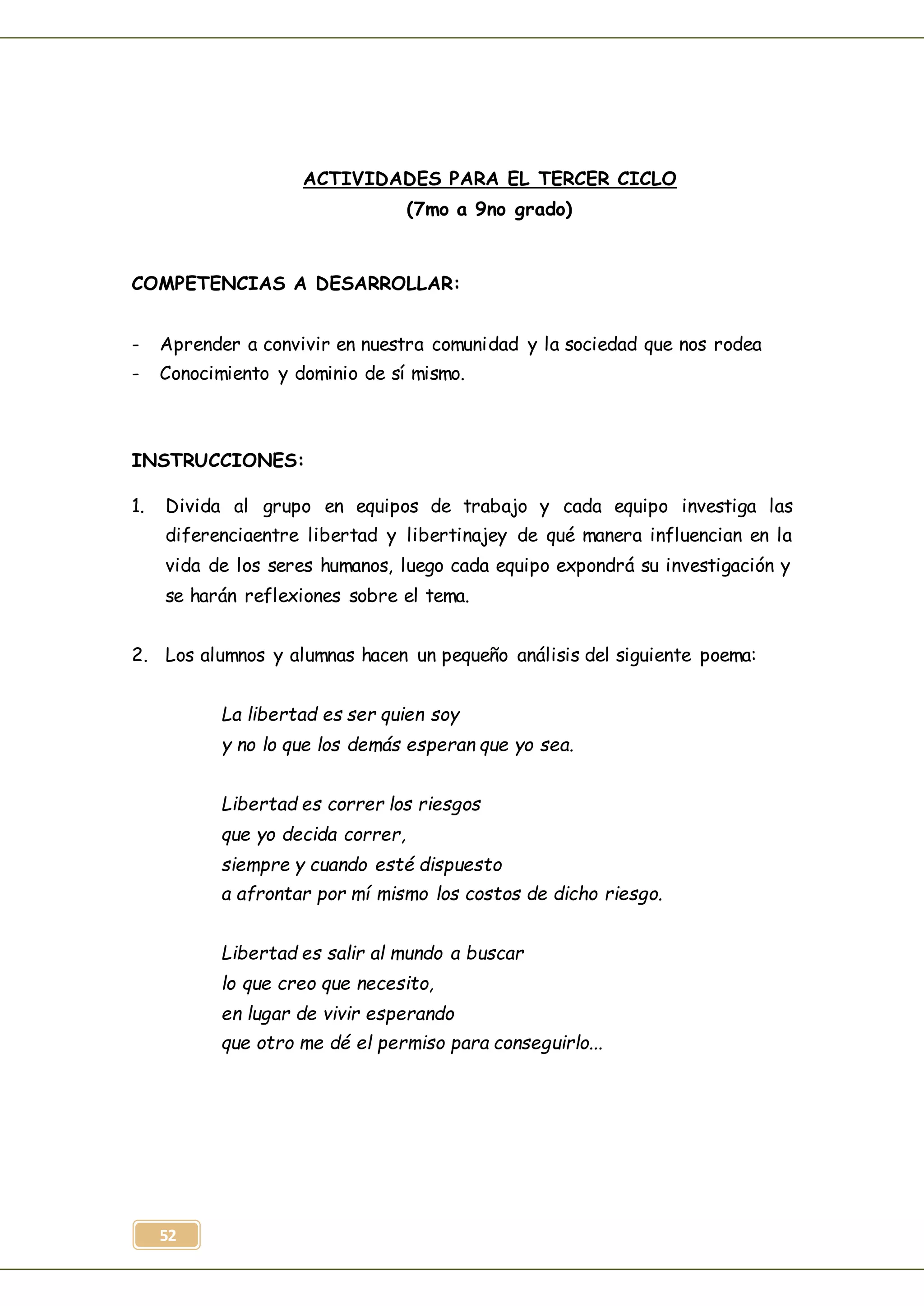52
ACTIVIDADES PARA EL TERCER CICLO
(7mo a 9no grado)
COMPETENCIAS A DESARROLLAR:
- Aprender a convivir en nuestra comunidad y la sociedad que nos rodea
- Conocimiento y dominio de sí mismo.
INSTRUCCIONES:
1. Divida al grupo en equipos de trabajo y cada equipo investiga las
diferenciaentre libertad y libertinajey de qué manera influencian en la
vida de los seres humanos, luego cada equipo expondrá su investigación y
se harán reflexiones sobre el tema.
2. Los alumnos y alumnas hacen un pequeño análisis del siguiente poema:
La libertad es ser quien soy
y no lo que los demás esperan que yo sea.
Libertad es correr los riesgos
que yo decida correr,
siempre y cuando esté dispuesto
a afrontar por mí mismo los costos de dicho riesgo.
Libertad es salir al mundo a buscar
lo que creo que necesito,
en lugar de vivir esperando
que otro me dé el permiso para conseguirlo...
 