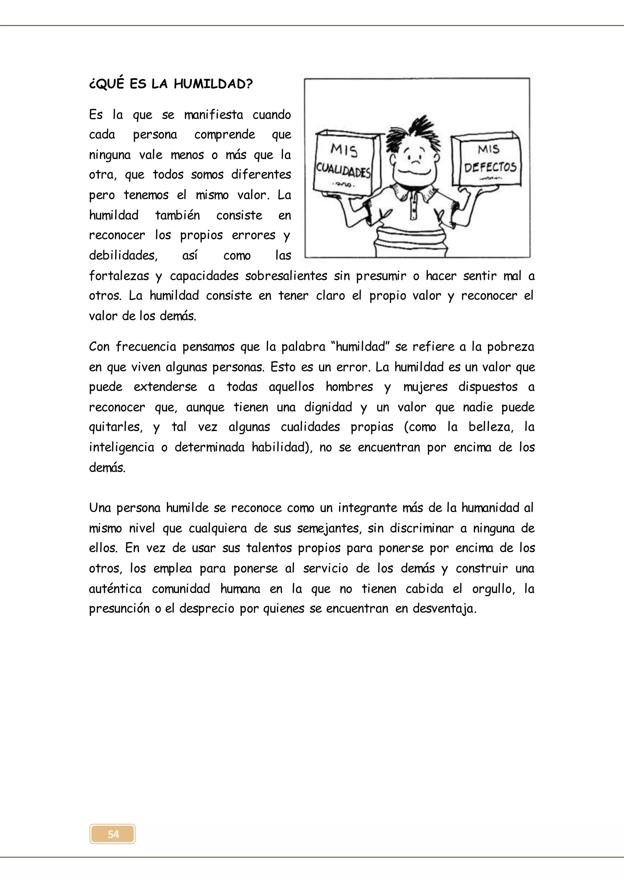 54
¿QUÉ ES LA HUMILDAD?
Es la que se manifiesta cuando
cada persona comprende que
ninguna vale menos o más que la
otra, que todos somos diferentes
pero tenemos el mismo valor. La
humildad también consiste en
reconocer los propios errores y
debilidades, así como las
fortalezas y capacidades sobresalientes sin presumir o hacer sentir mal a
otros. La humildad consiste en tener claro el propio valor y reconocer el
valor de los demás.
Con frecuencia pensamos que la palabra “humildad” se refiere a la pobreza
en que viven algunas personas. Esto es un error. La humildad es un valor que
puede extenderse a todas aquellos hombres y mujeres dispuestos a
reconocer que, aunque tienen una dignidad y un valor que nadie puede
quitarles, y tal vez algunas cualidades propias (como la belleza, la
inteligencia o determinada habilidad), no se encuentran por encima de los
demás.
Una persona humilde se reconoce como un integrante más de la humanidad al
mismo nivel que cualquiera de sus semejantes, sin discriminar a ninguna de
ellos. En vez de usar sus talentos propios para ponerse por encima de los
otros, los emplea para ponerse al servicio de los demás y construir una
auténtica comunidad humana en la que no tienen cabida el orgullo, la
presunción o el desprecio por quienes se encuentran en desventaja.
 