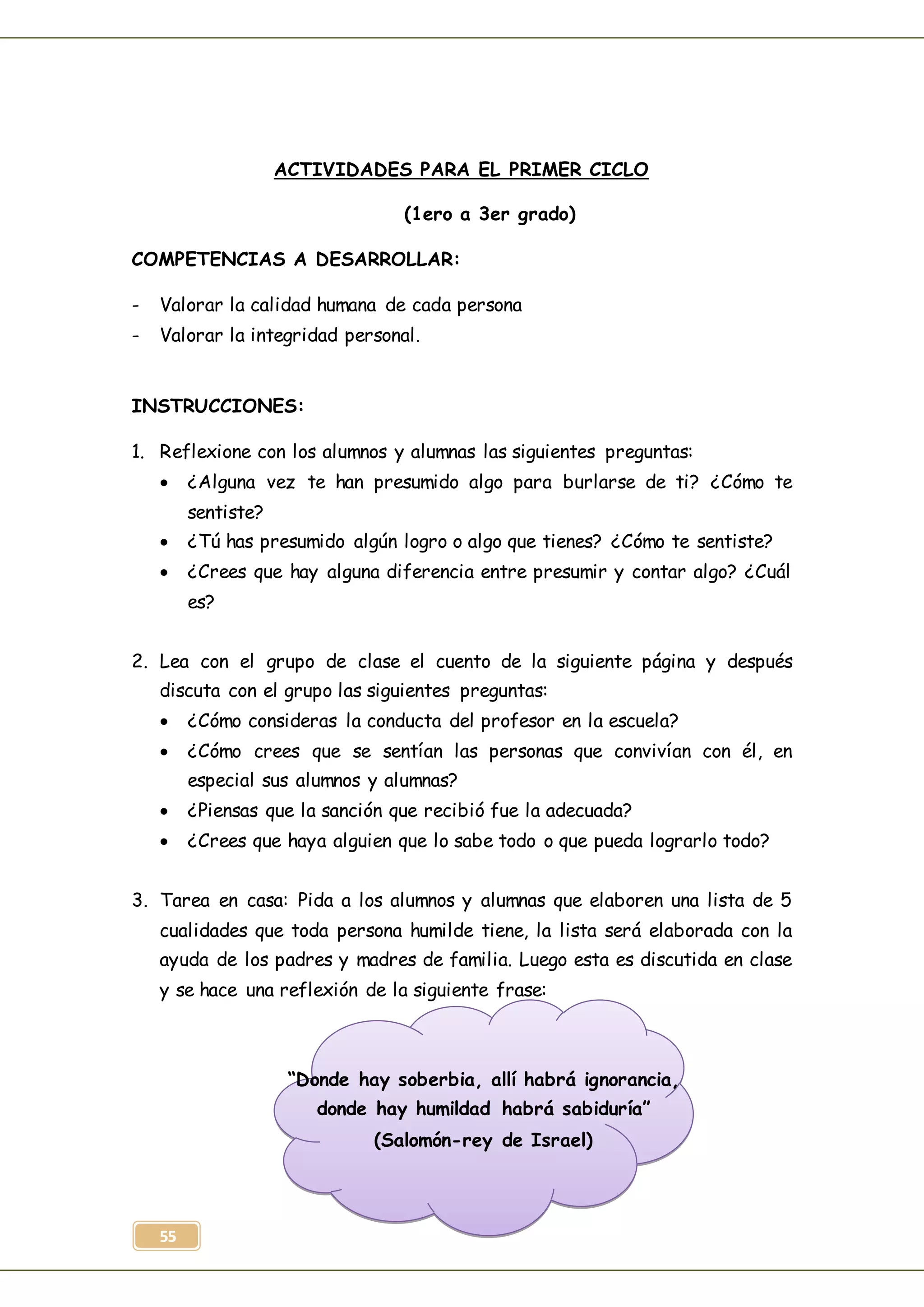 55
ACTIVIDADES PARA EL PRIMER CICLO
(1ero a 3er grado)
COMPETENCIAS A DESARROLLAR:
- Valorar la calidad humana de cada persona
- Valorar la integridad personal.
INSTRUCCIONES:
1. Reflexione con los alumnos y alumnas las siguientes preguntas:
 ¿Alguna vez te han presumido algo para burlarse de ti? ¿Cómo te
sentiste?
 ¿Tú has presumido algún logro o algo que tienes? ¿Cómo te sentiste?
 ¿Crees que hay alguna diferencia entre presumir y contar algo? ¿Cuál
es?
2. Lea con el grupo de clase el cuento de la siguiente página y después
discuta con el grupo las siguientes preguntas:
 ¿Cómo consideras la conducta del profesor en la escuela?
 ¿Cómo crees que se sentían las personas que convivían con él, en
especial sus alumnos y alumnas?
 ¿Piensas que la sanción que recibió fue la adecuada?
 ¿Crees que haya alguien que lo sabe todo o que pueda lograrlo todo?
3. Tarea en casa: Pida a los alumnos y alumnas que elaboren una lista de 5
cualidades que toda persona humilde tiene, la lista será elaborada con la
ayuda de los padres y madres de familia. Luego esta es discutida en clase
y se hace una reflexión de la siguiente frase:
“Donde hay soberbia, allí habrá ignorancia,
donde hay humildad habrá sabiduría”
(Salomón-rey de Israel)
 