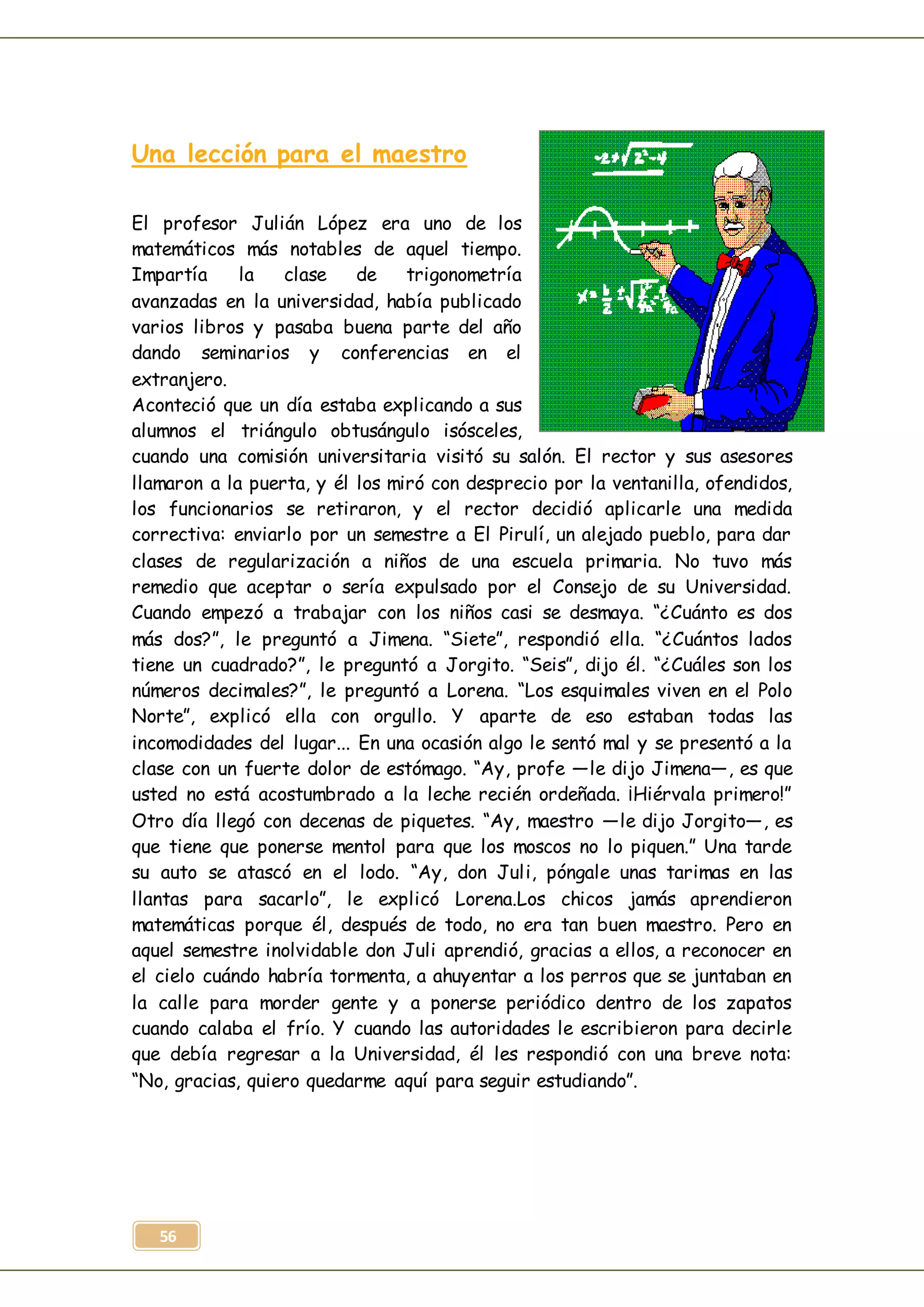 56
Una lección para el maestro
El profesor Julián López era uno de los
matemáticos más notables de aquel tiempo.
Impartía la clase de trigonometría
avanzadas en la universidad, había publicado
varios libros y pasaba buena parte del año
dando seminarios y conferencias en el
extranjero.
Aconteció que un día estaba explicando a sus
alumnos el triángulo obtusángulo isósceles,
cuando una comisión universitaria visitó su salón. El rector y sus asesores
llamaron a la puerta, y él los miró con desprecio por la ventanilla, ofendidos,
los funcionarios se retiraron, y el rector decidió aplicarle una medida
correctiva: enviarlo por un semestre a El Pirulí, un alejado pueblo, para dar
clases de regularización a niños de una escuela primaria. No tuvo más
remedio que aceptar o sería expulsado por el Consejo de su Universidad.
Cuando empezó a trabajar con los niños casi se desmaya. “¿Cuánto es dos
más dos?”, le preguntó a Jimena. “Siete”, respondió ella. “¿Cuántos lados
tiene un cuadrado?”, le preguntó a Jorgito. “Seis”, dijo él. “¿Cuáles son los
números decimales?”, le preguntó a Lorena. “Los esquimales viven en el Polo
Norte”, explicó ella con orgullo. Y aparte de eso estaban todas las
incomodidades del lugar... En una ocasión algo le sentó mal y se presentó a la
clase con un fuerte dolor de estómago. “Ay, profe —le dijo Jimena—, es que
usted no está acostumbrado a la leche recién ordeñada. ¡Hiérvala primero!”
Otro día llegó con decenas de piquetes. “Ay, maestro —le dijo Jorgito—, es
que tiene que ponerse mentol para que los moscos no lo piquen.” Una tarde
su auto se atascó en el lodo. “Ay, don Juli, póngale unas tarimas en las
llantas para sacarlo”, le explicó Lorena.Los chicos jamás aprendieron
matemáticas porque él, después de todo, no era tan buen maestro. Pero en
aquel semestre inolvidable don Juli aprendió, gracias a ellos, a reconocer en
el cielo cuándo habría tormenta, a ahuyentar a los perros que se juntaban en
la calle para morder gente y a ponerse periódico dentro de los zapatos
cuando calaba el frío. Y cuando las autoridades le escribieron para decirle
que debía regresar a la Universidad, él les respondió con una breve nota:
“No, gracias, quiero quedarme aquí para seguir estudiando”.
 