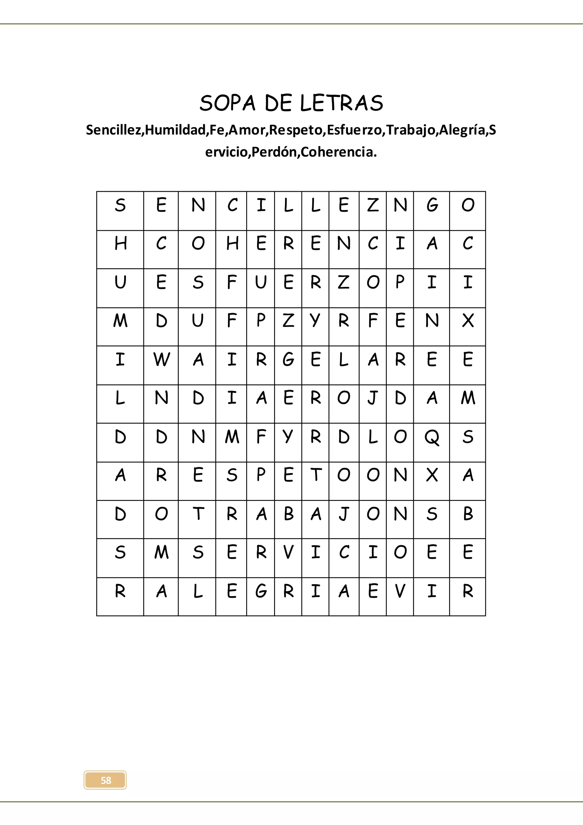 58
SOPA DE LETRAS
Sencillez,Humildad,Fe,Amor,Respeto,Esfuerzo,Trabajo,Alegría,S
ervicio,Perdón,Coherencia.
S E N C I L L E Z N G O
H C O H E R E N C I A C
U E S F U E R Z O P I I
M D U F P Z Y R F E N X
I W A I R G E L A R E E
L N D I A E R O J D A M
D D N M F Y R D L O Q S
A R E S P E T O O N X A
D O T R A B A J O N S B
S M S E R V I C I O E E
R A L E G R I A E V I R
 