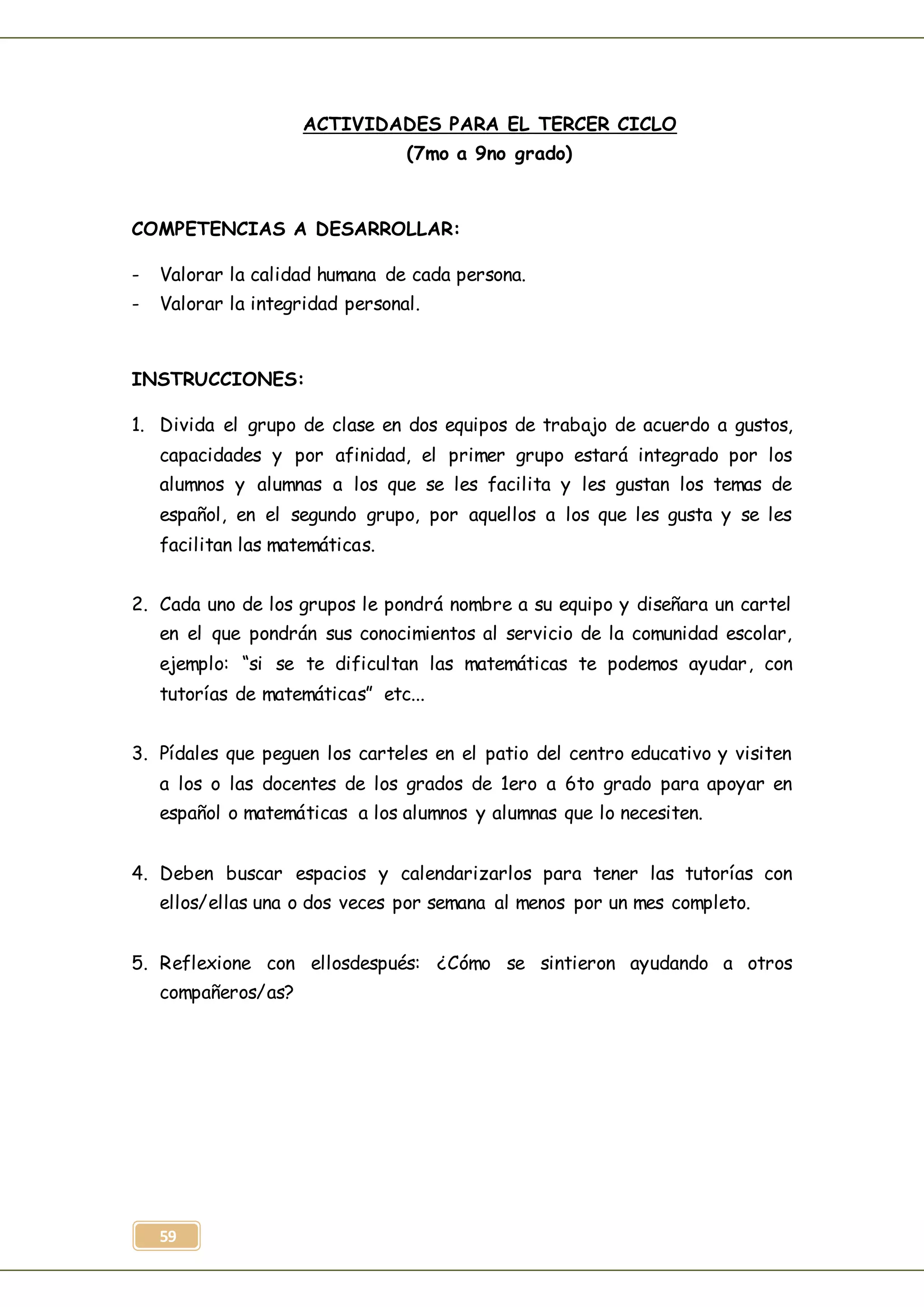 59
ACTIVIDADES PARA EL TERCER CICLO
(7mo a 9no grado)
COMPETENCIAS A DESARROLLAR:
- Valorar la calidad humana de cada persona.
- Valorar la integridad personal.
INSTRUCCIONES:
1. Divida el grupo de clase en dos equipos de trabajo de acuerdo a gustos,
capacidades y por afinidad, el primer grupo estará integrado por los
alumnos y alumnas a los que se les facilita y les gustan los temas de
español, en el segundo grupo, por aquellos a los que les gusta y se les
facilitan las matemáticas.
2. Cada uno de los grupos le pondrá nombre a su equipo y diseñara un cartel
en el que pondrán sus conocimientos al servicio de la comunidad escolar,
ejemplo: “si se te dificultan las matemáticas te podemos ayudar, con
tutorías de matemáticas” etc...
3. Pídales que peguen los carteles en el patio del centro educativo y visiten
a los o las docentes de los grados de 1ero a 6to grado para apoyar en
español o matemáticas a los alumnos y alumnas que lo necesiten.
4. Deben buscar espacios y calendarizarlos para tener las tutorías con
ellos/ellas una o dos veces por semana al menos por un mes completo.
5. Reflexione con ellosdespués: ¿Cómo se sintieron ayudando a otros
compañeros/as?
 