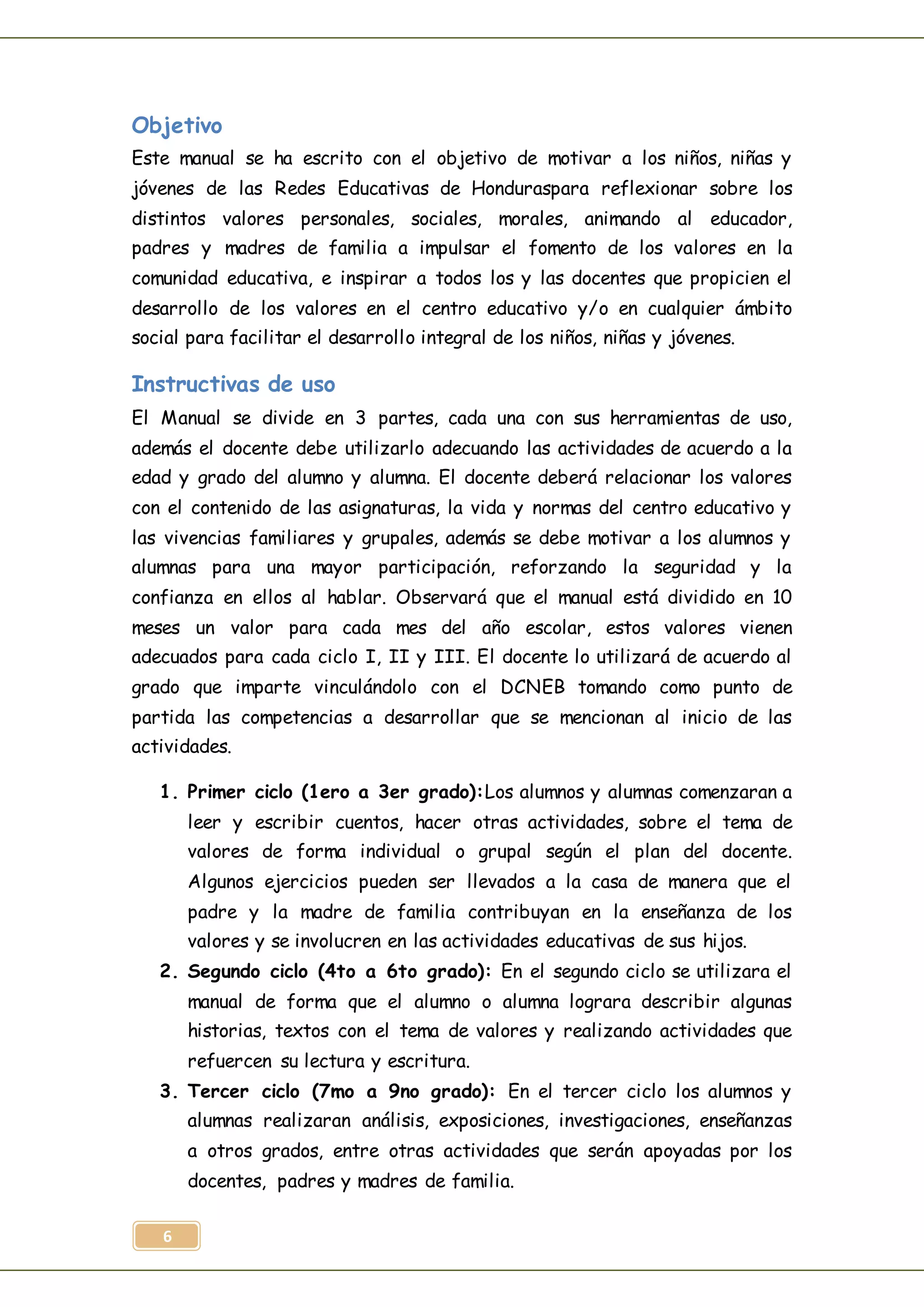 6
Objetivo
Este manual se ha escrito con el objetivo de motivar a los niños, niñas y
jóvenes de las Redes Educativas de Honduraspara reflexionar sobre los
distintos valores personales, sociales, morales, animando al educador,
padres y madres de familia a impulsar el fomento de los valores en la
comunidad educativa, e inspirar a todos los y las docentes que propicien el
desarrollo de los valores en el centro educativo y/o en cualquier ámbito
social para facilitar el desarrollo integral de los niños, niñas y jóvenes.
Instructivas de uso
El Manual se divide en 3 partes, cada una con sus herramientas de uso,
además el docente debe utilizarlo adecuando las actividades de acuerdo a la
edad y grado del alumno y alumna. El docente deberá relacionar los valores
con el contenido de las asignaturas, la vida y normas del centro educativo y
las vivencias familiares y grupales, además se debe motivar a los alumnos y
alumnas para una mayor participación, reforzando la seguridad y la
confianza en ellos al hablar. Observará que el manual está dividido en 10
meses un valor para cada mes del año escolar, estos valores vienen
adecuados para cada ciclo I, II y III. El docente lo utilizará de acuerdo al
grado que imparte vinculándolo con el DCNEB tomando como punto de
partida las competencias a desarrollar que se mencionan al inicio de las
actividades.
1. Primer ciclo (1ero a 3er grado):Los alumnos y alumnas comenzaran a
leer y escribir cuentos, hacer otras actividades, sobre el tema de
valores de forma individual o grupal según el plan del docente.
Algunos ejercicios pueden ser llevados a la casa de manera que el
padre y la madre de familia contribuyan en la enseñanza de los
valores y se involucren en las actividades educativas de sus hijos.
2. Segundo ciclo (4to a 6to grado): En el segundo ciclo se utilizara el
manual de forma que el alumno o alumna lograra describir algunas
historias, textos con el tema de valores y realizando actividades que
refuercen su lectura y escritura.
3. Tercer ciclo (7mo a 9no grado): En el tercer ciclo los alumnos y
alumnas realizaran análisis, exposiciones, investigaciones, enseñanzas
a otros grados, entre otras actividades que serán apoyadas por los
docentes, padres y madres de familia.
 
