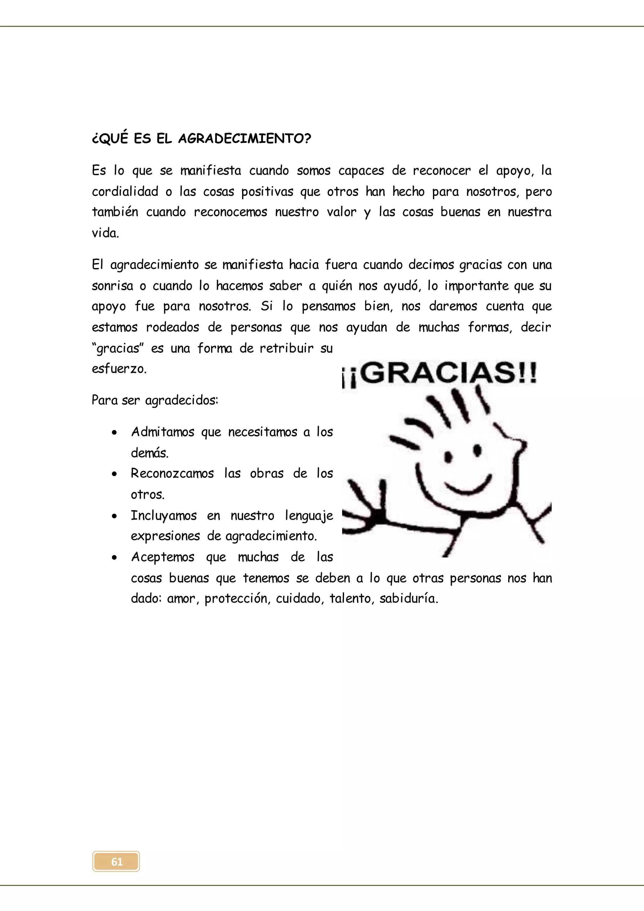 61
¿QUÉ ES EL AGRADECIMIENTO?
Es lo que se manifiesta cuando somos capaces de reconocer el apoyo, la
cordialidad o las cosas positivas que otros han hecho para nosotros, pero
también cuando reconocemos nuestro valor y las cosas buenas en nuestra
vida.
El agradecimiento se manifiesta hacia fuera cuando decimos gracias con una
sonrisa o cuando lo hacemos saber a quién nos ayudó, lo importante que su
apoyo fue para nosotros. Si lo pensamos bien, nos daremos cuenta que
estamos rodeados de personas que nos ayudan de muchas formas, decir
“gracias” es una forma de retribuir su
esfuerzo.
Para ser agradecidos:
 Admitamos que necesitamos a los
demás.
 Reconozcamos las obras de los
otros.
 Incluyamos en nuestro lenguaje
expresiones de agradecimiento.
 Aceptemos que muchas de las
cosas buenas que tenemos se deben a lo que otras personas nos han
dado: amor, protección, cuidado, talento, sabiduría.
 
