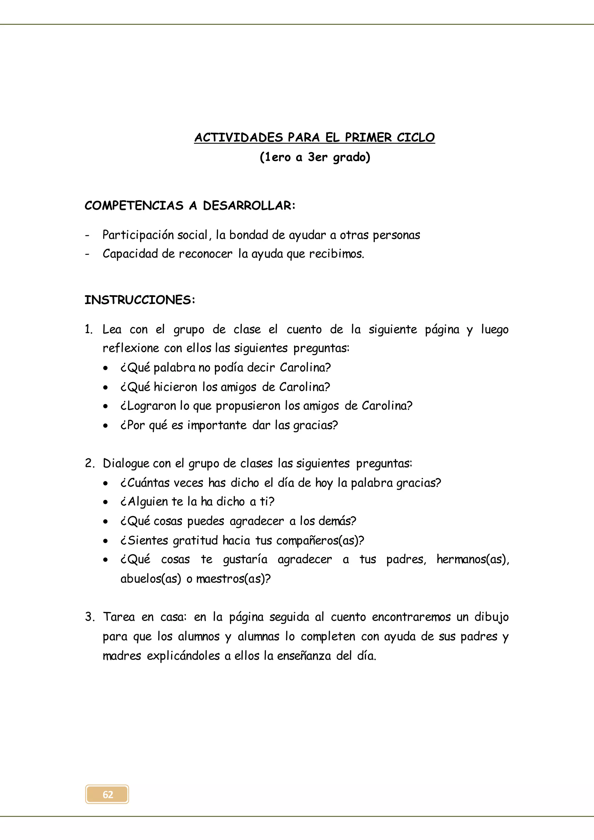 62
ACTIVIDADES PARA EL PRIMER CICLO
(1ero a 3er grado)
COMPETENCIAS A DESARROLLAR:
- Participación social, la bondad de ayudar a otras personas
- Capacidad de reconocer la ayuda que recibimos.
INSTRUCCIONES:
1. Lea con el grupo de clase el cuento de la siguiente página y luego
reflexione con ellos las siguientes preguntas:
 ¿Qué palabra no podía decir Carolina?
 ¿Qué hicieron los amigos de Carolina?
 ¿Lograron lo que propusieron los amigos de Carolina?
 ¿Por qué es importante dar las gracias?
2. Dialogue con el grupo de clases las siguientes preguntas:
 ¿Cuántas veces has dicho el día de hoy la palabra gracias?
 ¿Alguien te la ha dicho a ti?
 ¿Qué cosas puedes agradecer a los demás?
 ¿Sientes gratitud hacia tus compañeros(as)?
 ¿Qué cosas te gustaría agradecer a tus padres, hermanos(as),
abuelos(as) o maestros(as)?
3. Tarea en casa: en la página seguida al cuento encontraremos un dibujo
para que los alumnos y alumnas lo completen con ayuda de sus padres y
madres explicándoles a ellos la enseñanza del día.
 