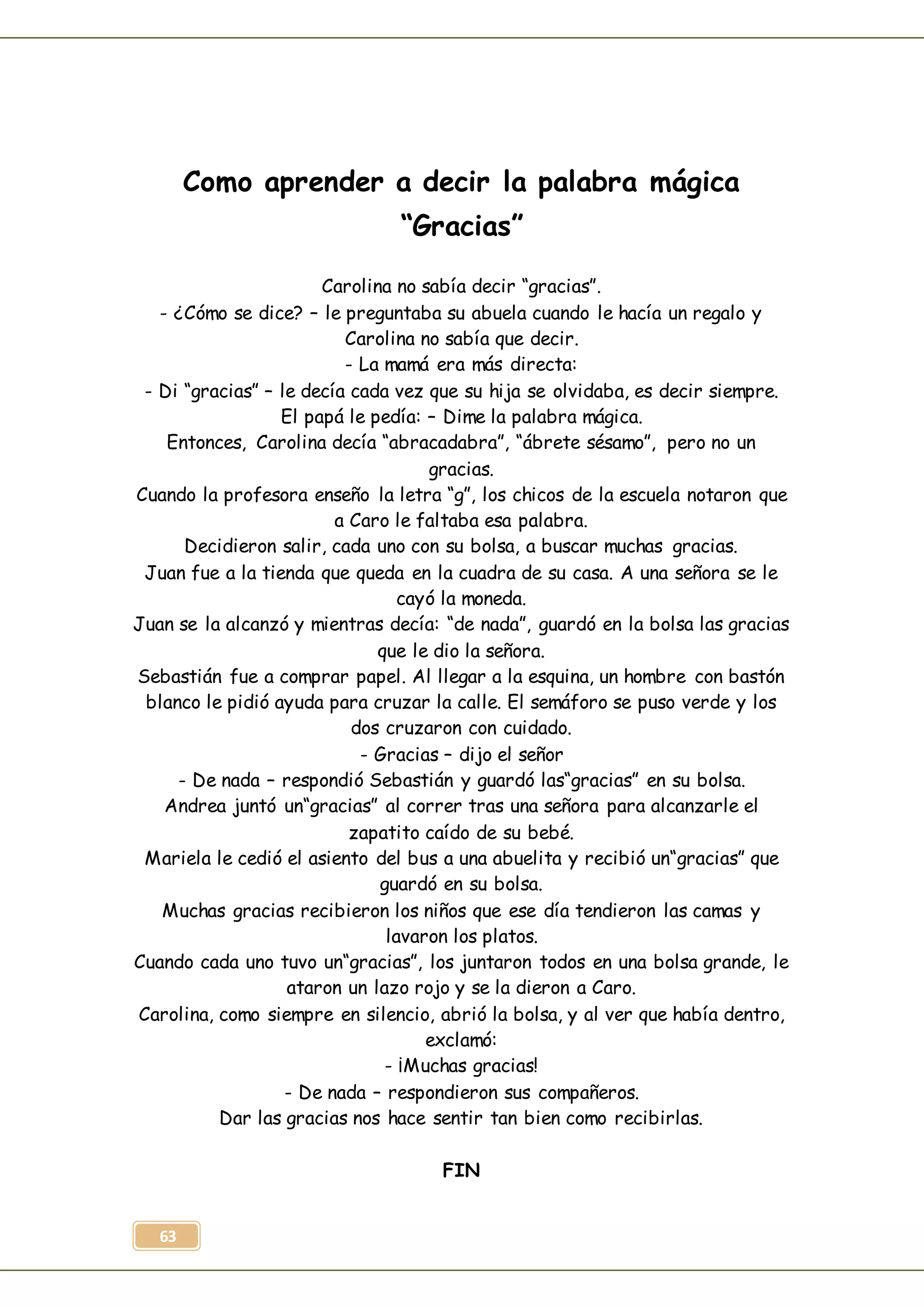 63
Como aprender a decir la palabra mágica
“Gracias”
Carolina no sabía decir “gracias”.
- ¿Cómo se dice? – le preguntaba su abuela cuando le hacía un regalo y
Carolina no sabía que decir.
- La mamá era más directa:
- Di “gracias” – le decía cada vez que su hija se olvidaba, es decir siempre.
El papá le pedía: – Dime la palabra mágica.
Entonces, Carolina decía “abracadabra”, “ábrete sésamo”, pero no un
gracias.
Cuando la profesora enseño la letra “g”, los chicos de la escuela notaron que
a Caro le faltaba esa palabra.
Decidieron salir, cada uno con su bolsa, a buscar muchas gracias.
Juan fue a la tienda que queda en la cuadra de su casa. A una señora se le
cayó la moneda.
Juan se la alcanzó y mientras decía: “de nada”, guardó en la bolsa las gracias
que le dio la señora.
Sebastián fue a comprar papel. Al llegar a la esquina, un hombre con bastón
blanco le pidió ayuda para cruzar la calle. El semáforo se puso verde y los
dos cruzaron con cuidado.
- Gracias – dijo el señor
- De nada – respondió Sebastián y guardó las“gracias” en su bolsa.
Andrea juntó un“gracias” al correr tras una señora para alcanzarle el
zapatito caído de su bebé.
Mariela le cedió el asiento del bus a una abuelita y recibió un“gracias” que
guardó en su bolsa.
Muchas gracias recibieron los niños que ese día tendieron las camas y
lavaron los platos.
Cuando cada uno tuvo un“gracias”, los juntaron todos en una bolsa grande, le
ataron un lazo rojo y se la dieron a Caro.
Carolina, como siempre en silencio, abrió la bolsa, y al ver que había dentro,
exclamó:
- ¡Muchas gracias!
- De nada – respondieron sus compañeros.
Dar las gracias nos hace sentir tan bien como recibirlas.
FIN
 