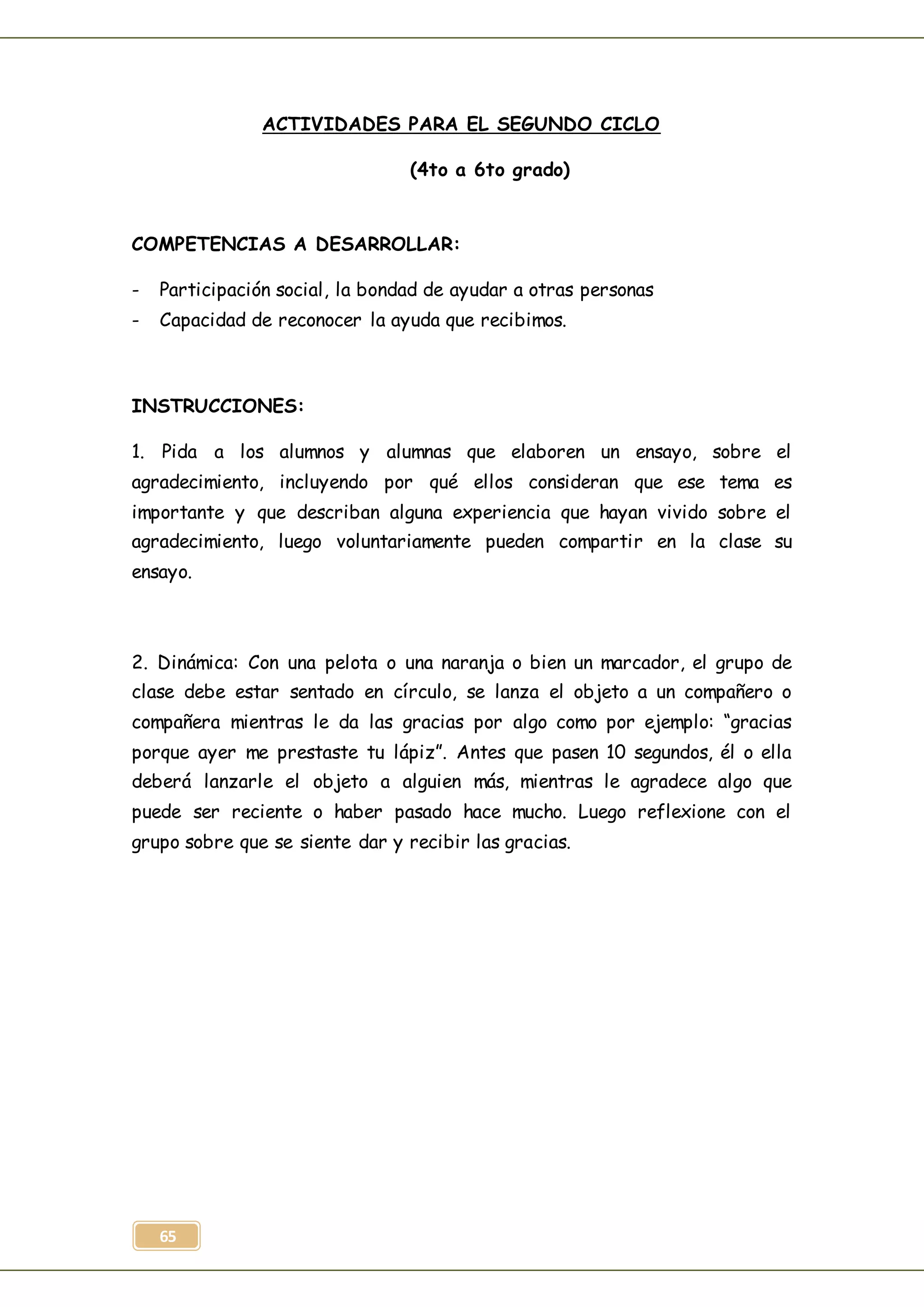65
ACTIVIDADES PARA EL SEGUNDO CICLO
(4to a 6to grado)
COMPETENCIAS A DESARROLLAR:
- Participación social, la bondad de ayudar a otras personas
- Capacidad de reconocer la ayuda que recibimos.
INSTRUCCIONES:
1. Pida a los alumnos y alumnas que elaboren un ensayo, sobre el
agradecimiento, incluyendo por qué ellos consideran que ese tema es
importante y que describan alguna experiencia que hayan vivido sobre el
agradecimiento, luego voluntariamente pueden compartir en la clase su
ensayo.
2. Dinámica: Con una pelota o una naranja o bien un marcador, el grupo de
clase debe estar sentado en círculo, se lanza el objeto a un compañero o
compañera mientras le da las gracias por algo como por ejemplo: “gracias
porque ayer me prestaste tu lápiz”. Antes que pasen 10 segundos, él o ella
deberá lanzarle el objeto a alguien más, mientras le agradece algo que
puede ser reciente o haber pasado hace mucho. Luego reflexione con el
grupo sobre que se siente dar y recibir las gracias.
 