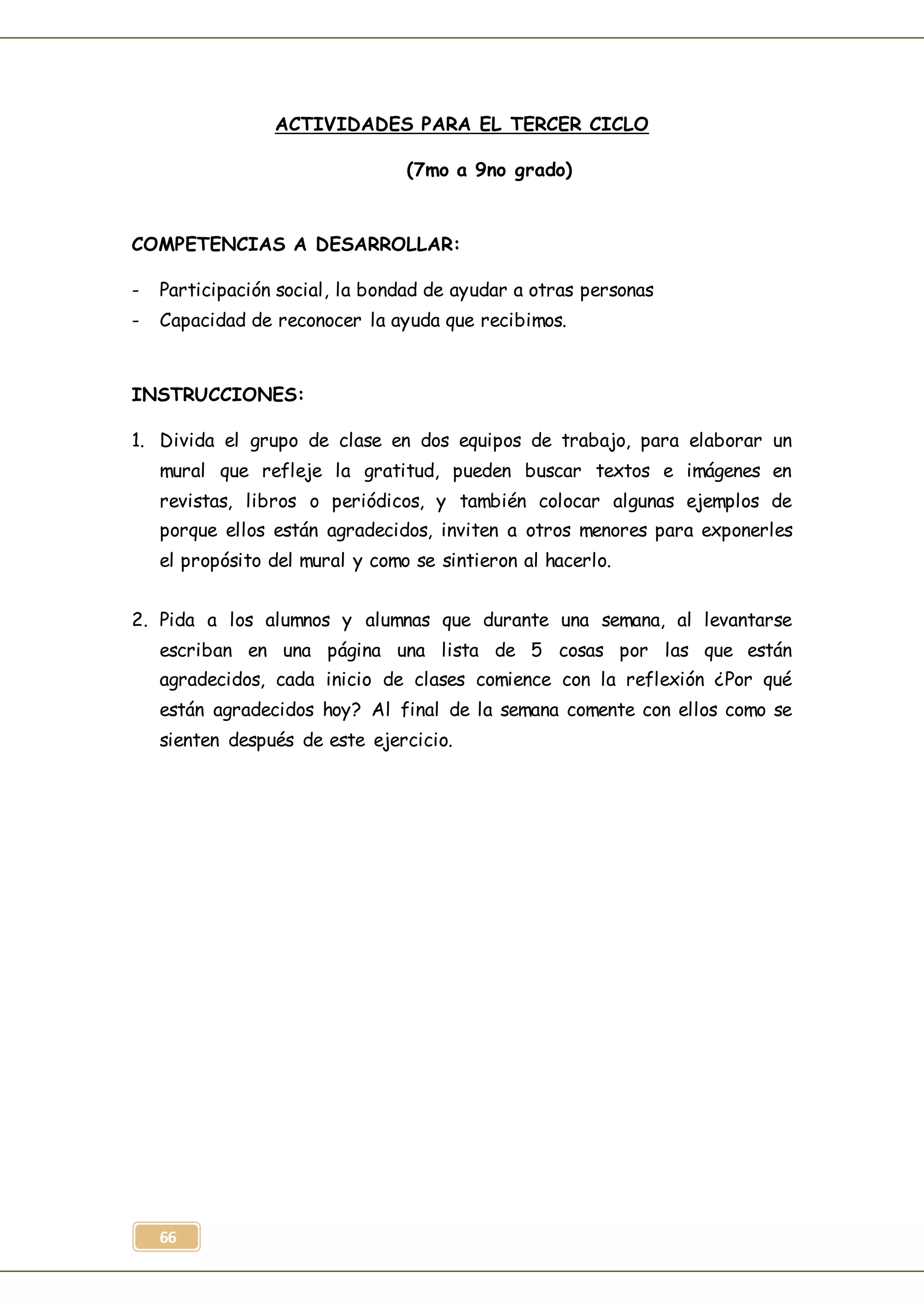 66
ACTIVIDADES PARA EL TERCER CICLO
(7mo a 9no grado)
COMPETENCIAS A DESARROLLAR:
- Participación social, la bondad de ayudar a otras personas
- Capacidad de reconocer la ayuda que recibimos.
INSTRUCCIONES:
1. Divida el grupo de clase en dos equipos de trabajo, para elaborar un
mural que refleje la gratitud, pueden buscar textos e imágenes en
revistas, libros o periódicos, y también colocar algunas ejemplos de
porque ellos están agradecidos, inviten a otros menores para exponerles
el propósito del mural y como se sintieron al hacerlo.
2. Pida a los alumnos y alumnas que durante una semana, al levantarse
escriban en una página una lista de 5 cosas por las que están
agradecidos, cada inicio de clases comience con la reflexión ¿Por qué
están agradecidos hoy? Al final de la semana comente con ellos como se
sienten después de este ejercicio.
 