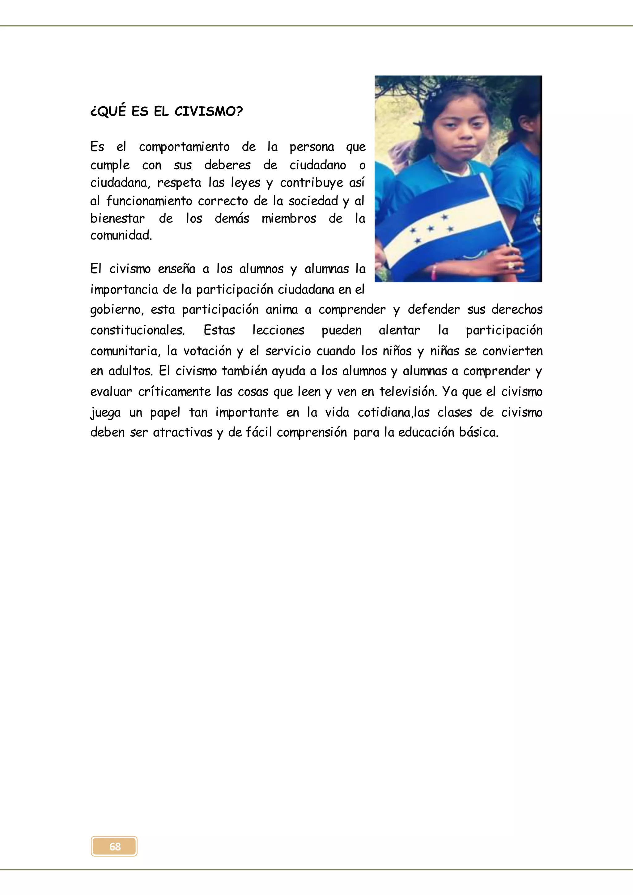 68
¿QUÉ ES EL CIVISMO?
Es el comportamiento de la persona que
cumple con sus deberes de ciudadano o
ciudadana, respeta las leyes y contribuye así
al funcionamiento correcto de la sociedad y al
bienestar de los demás miembros de la
comunidad.
El civismo enseña a los alumnos y alumnas la
importancia de la participación ciudadana en el
gobierno, esta participación anima a comprender y defender sus derechos
constitucionales. Estas lecciones pueden alentar la participación
comunitaria, la votación y el servicio cuando los niños y niñas se convierten
en adultos. El civismo también ayuda a los alumnos y alumnas a comprender y
evaluar críticamente las cosas que leen y ven en televisión. Ya que el civismo
juega un papel tan importante en la vida cotidiana,las clases de civismo
deben ser atractivas y de fácil comprensión para la educación básica.
 