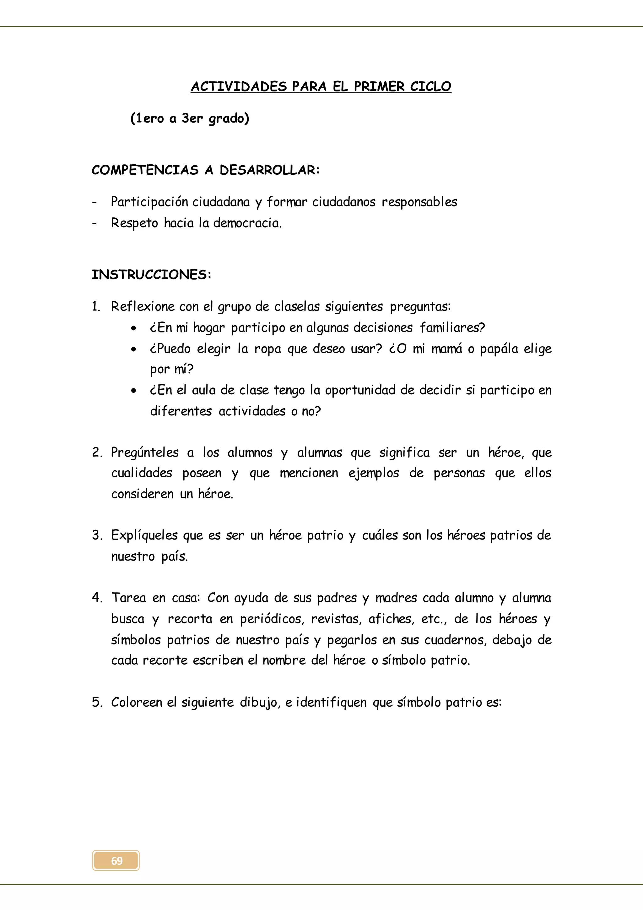 69
ACTIVIDADES PARA EL PRIMER CICLO
(1ero a 3er grado)
COMPETENCIAS A DESARROLLAR:
- Participación ciudadana y formar ciudadanos responsables
- Respeto hacia la democracia.
INSTRUCCIONES:
1. Reflexione con el grupo de claselas siguientes preguntas:
 ¿En mi hogar participo en algunas decisiones familiares?
 ¿Puedo elegir la ropa que deseo usar? ¿O mi mamá o papála elige
por mí?
 ¿En el aula de clase tengo la oportunidad de decidir si participo en
diferentes actividades o no?
2. Pregúnteles a los alumnos y alumnas que significa ser un héroe, que
cualidades poseen y que mencionen ejemplos de personas que ellos
consideren un héroe.
3. Explíqueles que es ser un héroe patrio y cuáles son los héroes patrios de
nuestro país.
4. Tarea en casa: Con ayuda de sus padres y madres cada alumno y alumna
busca y recorta en periódicos, revistas, afiches, etc., de los héroes y
símbolos patrios de nuestro país y pegarlos en sus cuadernos, debajo de
cada recorte escriben el nombre del héroe o símbolo patrio.
5. Coloreen el siguiente dibujo, e identifiquen que símbolo patrio es:
 