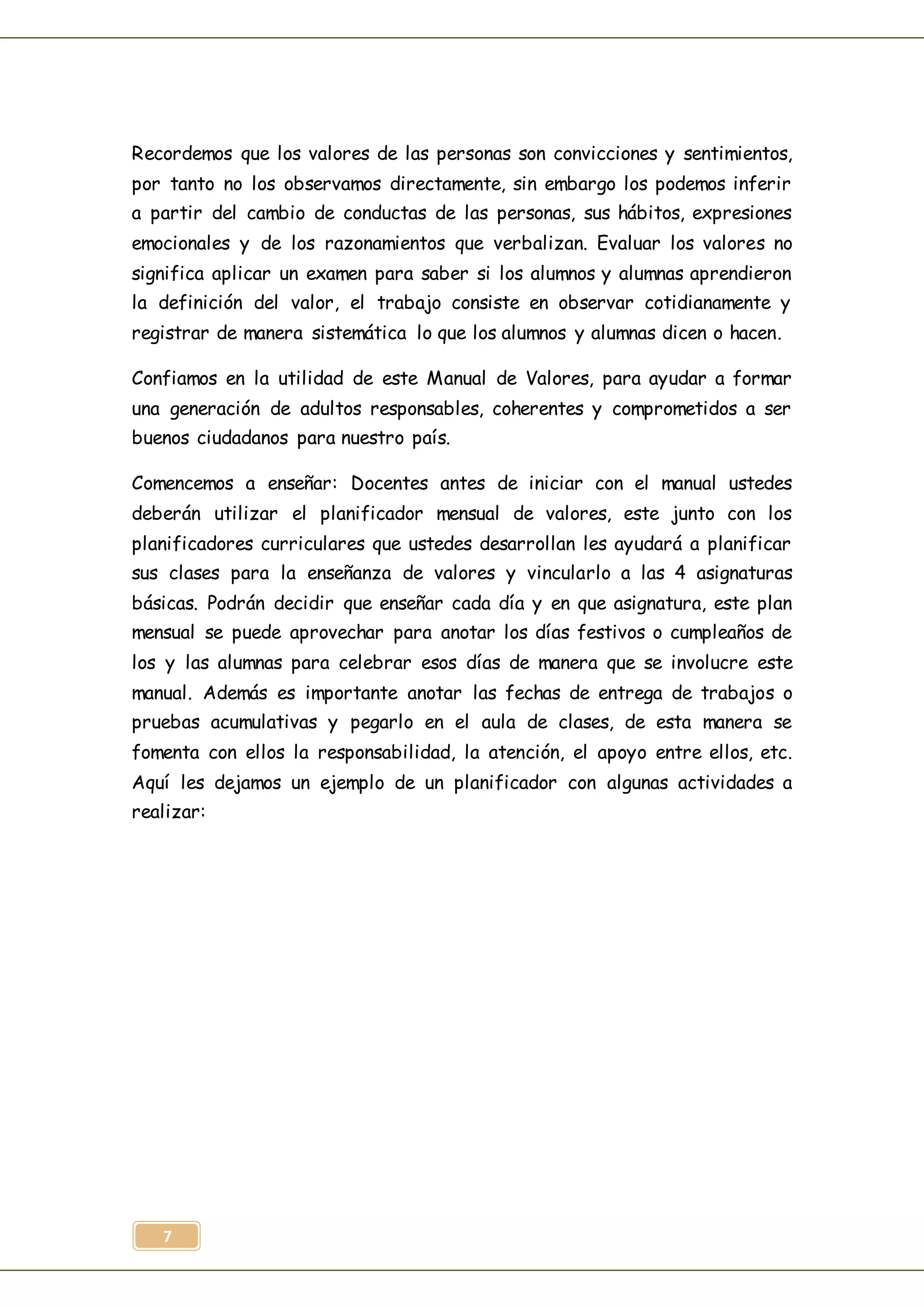 7
Recordemos que los valores de las personas son convicciones y sentimientos,
por tanto no los observamos directamente, sin embargo los podemos inferir
a partir del cambio de conductas de las personas, sus hábitos, expresiones
emocionales y de los razonamientos que verbalizan. Evaluar los valores no
significa aplicar un examen para saber si los alumnos y alumnas aprendieron
la definición del valor, el trabajo consiste en observar cotidianamente y
registrar de manera sistemática lo que los alumnos y alumnas dicen o hacen.
Confiamos en la utilidad de este Manual de Valores, para ayudar a formar
una generación de adultos responsables, coherentes y comprometidos a ser
buenos ciudadanos para nuestro país.
Comencemos a enseñar: Docentes antes de iniciar con el manual ustedes
deberán utilizar el planificador mensual de valores, este junto con los
planificadores curriculares que ustedes desarrollan les ayudará a planificar
sus clases para la enseñanza de valores y vincularlo a las 4 asignaturas
básicas. Podrán decidir que enseñar cada día y en que asignatura, este plan
mensual se puede aprovechar para anotar los días festivos o cumpleaños de
los y las alumnas para celebrar esos días de manera que se involucre este
manual. Además es importante anotar las fechas de entrega de trabajos o
pruebas acumulativas y pegarlo en el aula de clases, de esta manera se
fomenta con ellos la responsabilidad, la atención, el apoyo entre ellos, etc.
Aquí les dejamos un ejemplo de un planificador con algunas actividades a
realizar:
 