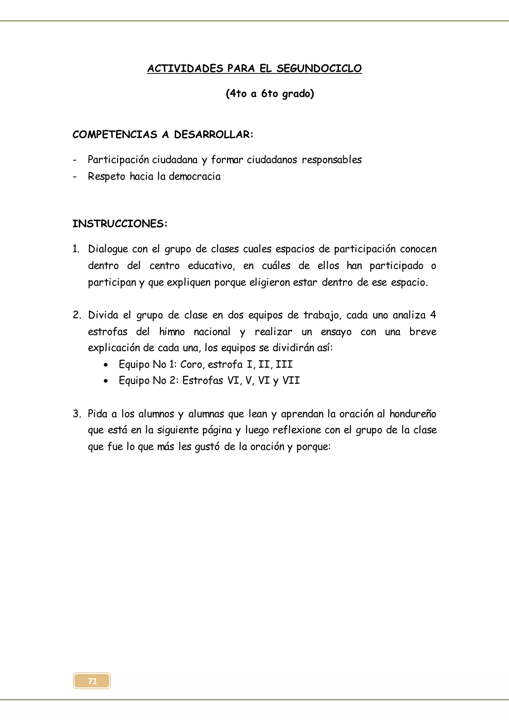 71
ACTIVIDADES PARA EL SEGUNDOCICLO
(4to a 6to grado)
COMPETENCIAS A DESARROLLAR:
- Participación ciudadana y formar ciudadanos responsables
- Respeto hacia la democracia
INSTRUCCIONES:
1. Dialogue con el grupo de clases cuales espacios de participación conocen
dentro del centro educativo, en cuáles de ellos han participado o
participan y que expliquen porque eligieron estar dentro de ese espacio.
2. Divida el grupo de clase en dos equipos de trabajo, cada uno analiza 4
estrofas del himno nacional y realizar un ensayo con una breve
explicación de cada una, los equipos se dividirán así:
 Equipo No 1: Coro, estrofa I, II, III
 Equipo No 2: Estrofas VI, V, VI y VII
3. Pida a los alumnos y alumnas que lean y aprendan la oración al hondureño
que está en la siguiente página y luego reflexione con el grupo de la clase
que fue lo que más les gustó de la oración y porque:
 
