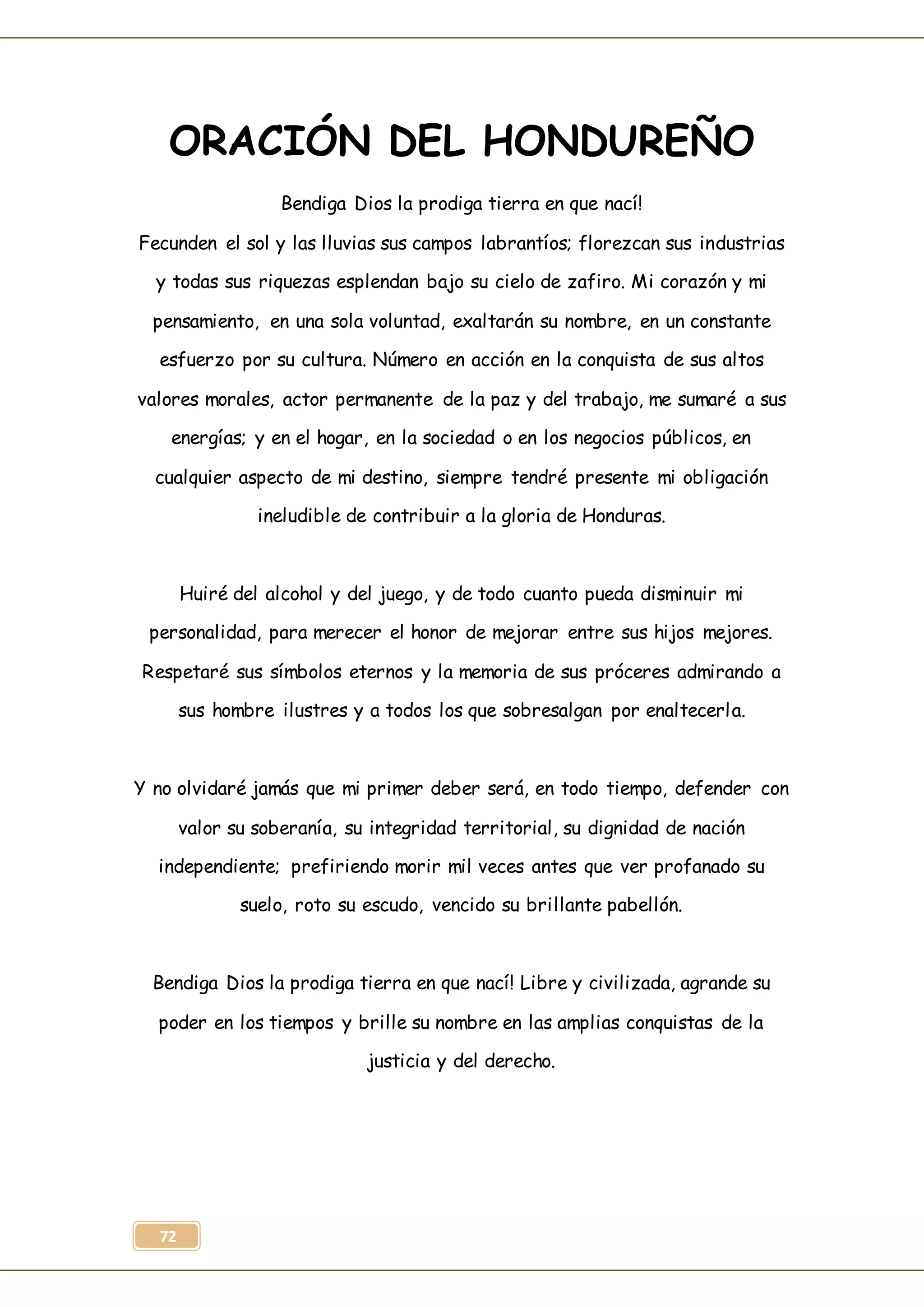 72
ORACIÓN DEL HONDUREÑO
Bendiga Dios la prodiga tierra en que nací!
Fecunden el sol y las lluvias sus campos labrantíos; florezcan sus industrias
y todas sus riquezas esplendan bajo su cielo de zafiro. Mi corazón y mi
pensamiento, en una sola voluntad, exaltarán su nombre, en un constante
esfuerzo por su cultura. Número en acción en la conquista de sus altos
valores morales, actor permanente de la paz y del trabajo, me sumaré a sus
energías; y en el hogar, en la sociedad o en los negocios públicos, en
cualquier aspecto de mi destino, siempre tendré presente mi obligación
ineludible de contribuir a la gloria de Honduras.
Huiré del alcohol y del juego, y de todo cuanto pueda disminuir mi
personalidad, para merecer el honor de mejorar entre sus hijos mejores.
Respetaré sus símbolos eternos y la memoria de sus próceres admirando a
sus hombre ilustres y a todos los que sobresalgan por enaltecerla.
Y no olvidaré jamás que mi primer deber será, en todo tiempo, defender con
valor su soberanía, su integridad territorial, su dignidad de nación
independiente; prefiriendo morir mil veces antes que ver profanado su
suelo, roto su escudo, vencido su brillante pabellón.
Bendiga Dios la prodiga tierra en que nací! Libre y civilizada, agrande su
poder en los tiempos y brille su nombre en las amplias conquistas de la
justicia y del derecho.
 