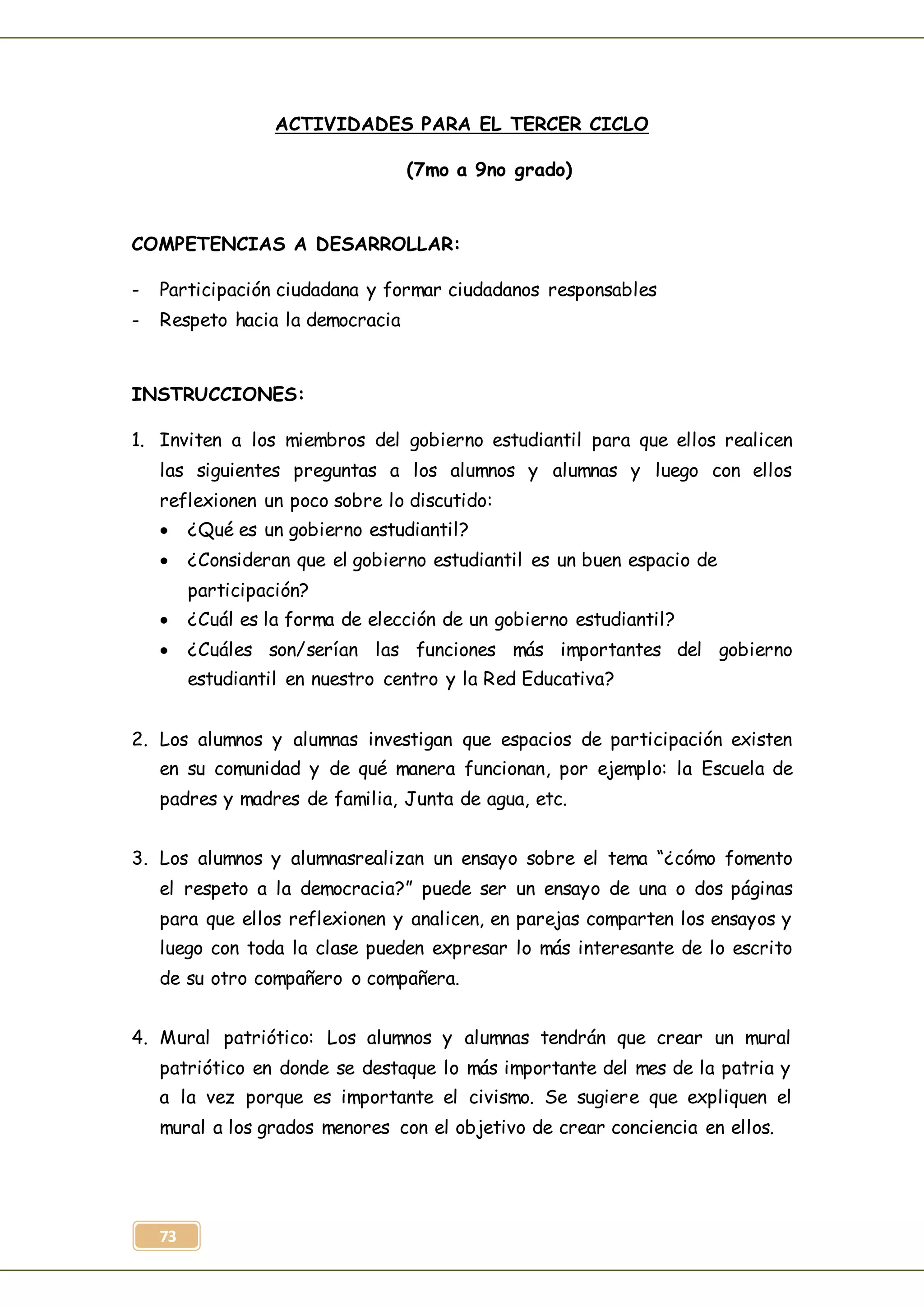 73
ACTIVIDADES PARA EL TERCER CICLO
(7mo a 9no grado)
COMPETENCIAS A DESARROLLAR:
- Participación ciudadana y formar ciudadanos responsables
- Respeto hacia la democracia
INSTRUCCIONES:
1. Inviten a los miembros del gobierno estudiantil para que ellos realicen
las siguientes preguntas a los alumnos y alumnas y luego con ellos
reflexionen un poco sobre lo discutido:
 ¿Qué es un gobierno estudiantil?
 ¿Consideran que el gobierno estudiantil es un buen espacio de
participación?
 ¿Cuál es la forma de elección de un gobierno estudiantil?
 ¿Cuáles son/serían las funciones más importantes del gobierno
estudiantil en nuestro centro y la Red Educativa?
2. Los alumnos y alumnas investigan que espacios de participación existen
en su comunidad y de qué manera funcionan, por ejemplo: la Escuela de
padres y madres de familia, Junta de agua, etc.
3. Los alumnos y alumnasrealizan un ensayo sobre el tema “¿cómo fomento
el respeto a la democracia?” puede ser un ensayo de una o dos páginas
para que ellos reflexionen y analicen, en parejas comparten los ensayos y
luego con toda la clase pueden expresar lo más interesante de lo escrito
de su otro compañero o compañera.
4. Mural patriótico: Los alumnos y alumnas tendrán que crear un mural
patriótico en donde se destaque lo más importante del mes de la patria y
a la vez porque es importante el civismo. Se sugiere que expliquen el
mural a los grados menores con el objetivo de crear conciencia en ellos.
 