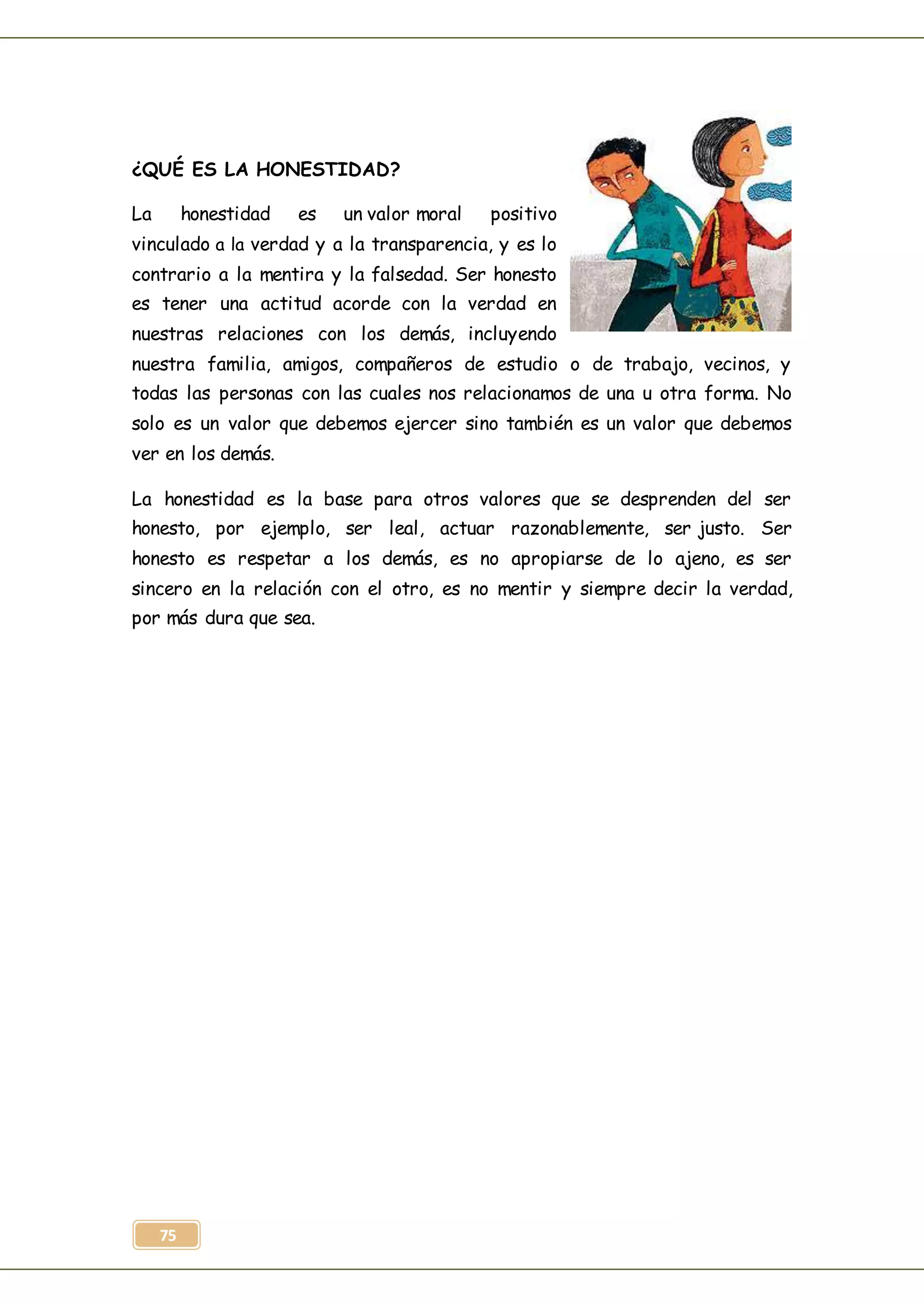 75
¿QUÉ ES LA HONESTIDAD?
La honestidad es un valor moral positivo
vinculado a la verdad y a la transparencia, y es lo
contrario a la mentira y la falsedad. Ser honesto
es tener una actitud acorde con la verdad en
nuestras relaciones con los demás, incluyendo
nuestra familia, amigos, compañeros de estudio o de trabajo, vecinos, y
todas las personas con las cuales nos relacionamos de una u otra forma. No
solo es un valor que debemos ejercer sino también es un valor que debemos
ver en los demás.
La honestidad es la base para otros valores que se desprenden del ser
honesto, por ejemplo, ser leal, actuar razonablemente, ser justo. Ser
honesto es respetar a los demás, es no apropiarse de lo ajeno, es ser
sincero en la relación con el otro, es no mentir y siempre decir la verdad,
por más dura que sea.
 